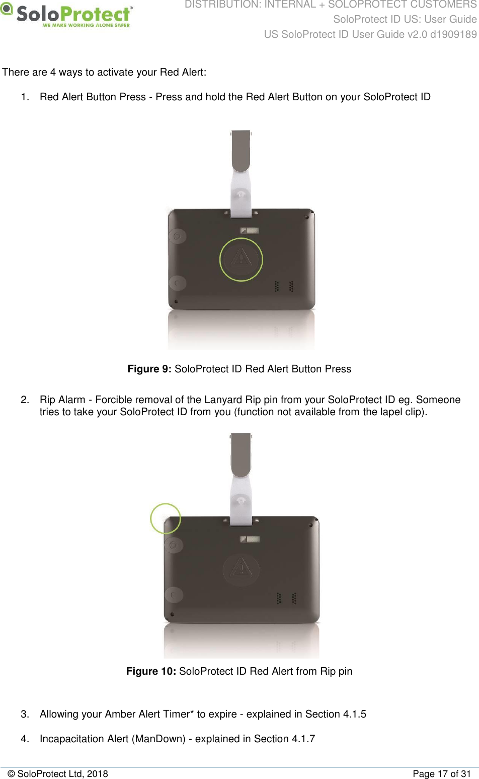 DISTRIBUTION: INTERNAL + SOLOPROTECT CUSTOMERS SoloProtect ID US: User Guide US SoloProtect ID User Guide v2.0 d1909189  © SoloProtect Ltd, 2018  Page 17 of 31 There are 4 ways to activate your Red Alert: 1.  Red Alert Button Press - Press and hold the Red Alert Button on your SoloProtect ID  Figure 9: SoloProtect ID Red Alert Button Press 2.  Rip Alarm - Forcible removal of the Lanyard Rip pin from your SoloProtect ID eg. Someone tries to take your SoloProtect ID from you (function not available from the lapel clip).  Figure 10: SoloProtect ID Red Alert from Rip pin  3.  Allowing your Amber Alert Timer* to expire - explained in Section 4.1.5 4.  Incapacitation Alert (ManDown) - explained in Section 4.1.7 