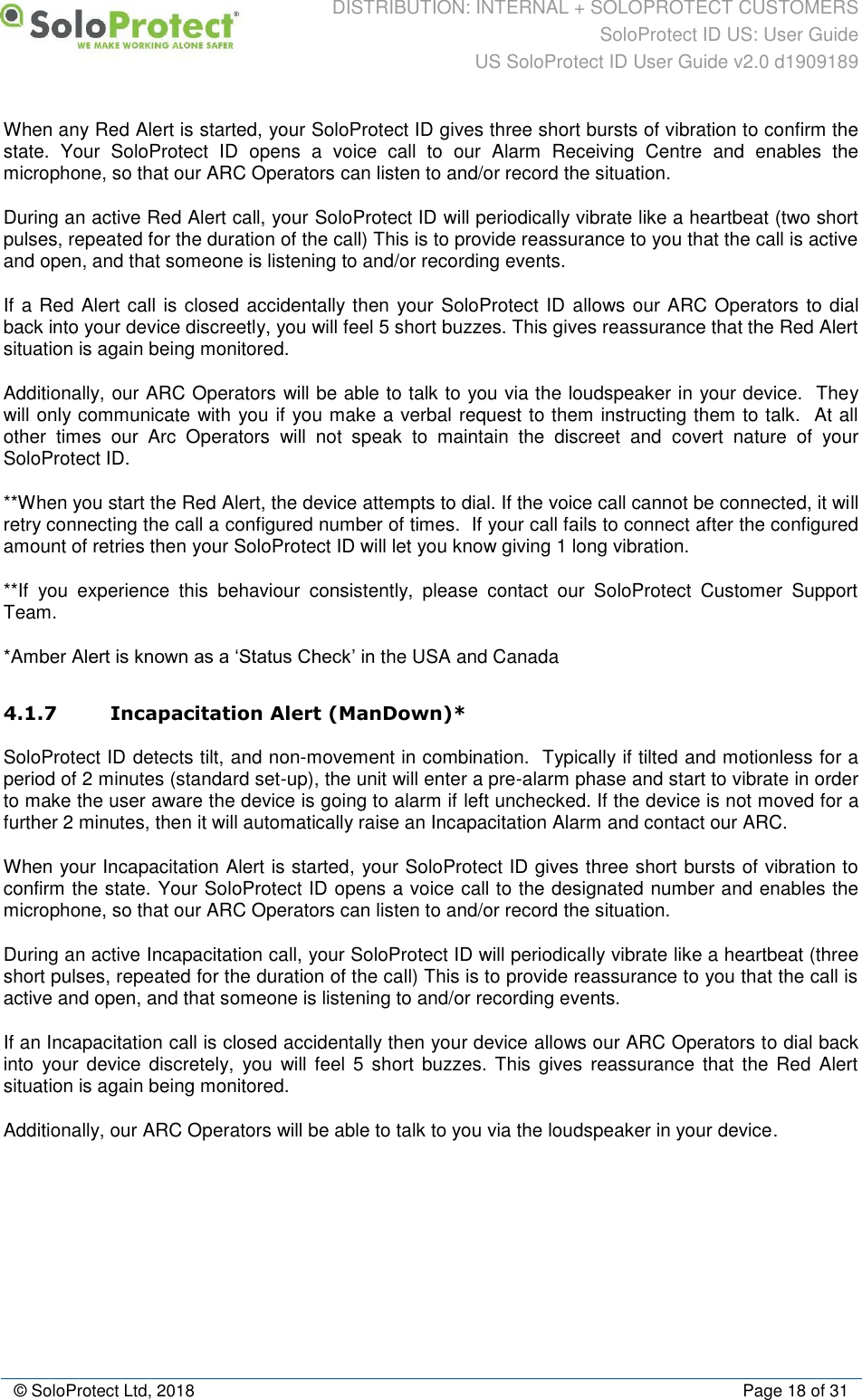 DISTRIBUTION: INTERNAL + SOLOPROTECT CUSTOMERS SoloProtect ID US: User Guide US SoloProtect ID User Guide v2.0 d1909189  © SoloProtect Ltd, 2018  Page 18 of 31 When any Red Alert is started, your SoloProtect ID gives three short bursts of vibration to confirm the state.  Your  SoloProtect  ID  opens  a  voice  call  to  our  Alarm  Receiving  Centre  and  enables  the microphone, so that our ARC Operators can listen to and/or record the situation. During an active Red Alert call, your SoloProtect ID will periodically vibrate like a heartbeat (two short pulses, repeated for the duration of the call) This is to provide reassurance to you that the call is active and open, and that someone is listening to and/or recording events. If a Red Alert call is closed  accidentally then your  SoloProtect ID allows our ARC Operators to dial back into your device discreetly, you will feel 5 short buzzes. This gives reassurance that the Red Alert situation is again being monitored. Additionally, our ARC Operators will be able to talk to you via the loudspeaker in your device.  They will only communicate with you if you make a verbal request to them instructing them to talk.  At all other  times  our  Arc  Operators  will  not  speak  to  maintain  the  discreet  and  covert  nature  of  your SoloProtect ID. **When you start the Red Alert, the device attempts to dial. If the voice call cannot be connected, it will retry connecting the call a configured number of times.  If your call fails to connect after the configured amount of retries then your SoloProtect ID will let you know giving 1 long vibration. **If  you  experience  this  behaviour  consistently,  please  contact  our  SoloProtect  Customer  Support Team. *Amber Alert is known as a ‘Status Check’ in the USA and Canada 4.1.7 Incapacitation Alert (ManDown)* SoloProtect ID detects tilt, and non-movement in combination.  Typically if tilted and motionless for a period of 2 minutes (standard set-up), the unit will enter a pre-alarm phase and start to vibrate in order to make the user aware the device is going to alarm if left unchecked. If the device is not moved for a further 2 minutes, then it will automatically raise an Incapacitation Alarm and contact our ARC.  When your Incapacitation Alert is started, your SoloProtect ID gives three short bursts of vibration to confirm the state. Your SoloProtect ID opens a voice call to the designated number and enables the microphone, so that our ARC Operators can listen to and/or record the situation. During an active Incapacitation call, your SoloProtect ID will periodically vibrate like a heartbeat (three short pulses, repeated for the duration of the call) This is to provide reassurance to you that the call is active and open, and that someone is listening to and/or recording events. If an Incapacitation call is closed accidentally then your device allows our ARC Operators to dial back into  your device discretely,  you  will  feel  5 short  buzzes.  This  gives reassurance  that  the Red Alert situation is again being monitored. Additionally, our ARC Operators will be able to talk to you via the loudspeaker in your device. 