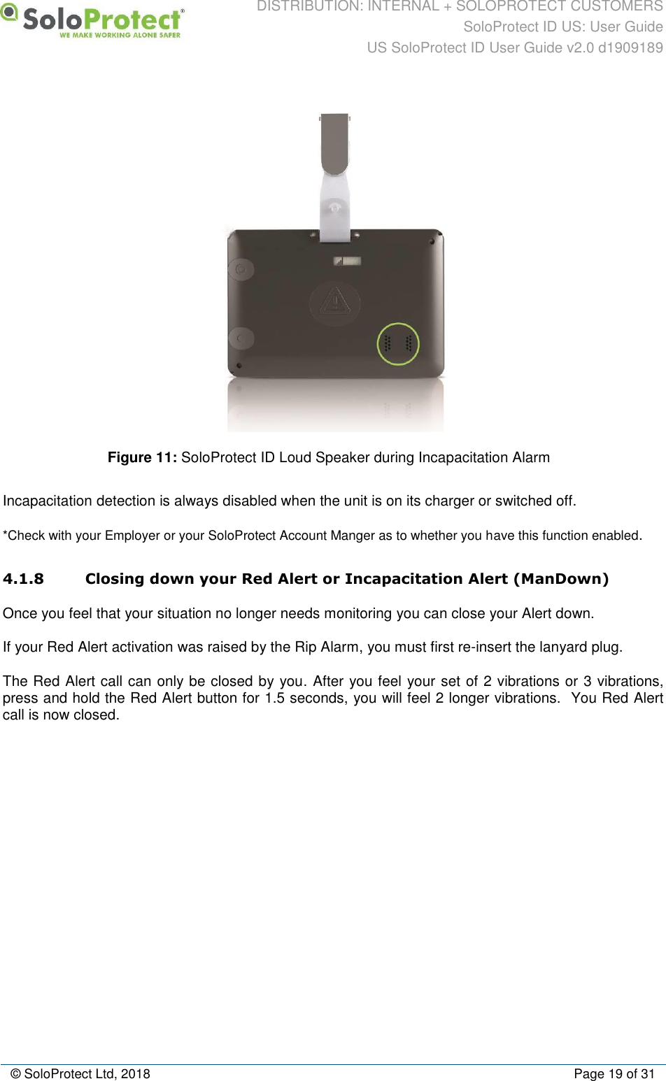 DISTRIBUTION: INTERNAL + SOLOPROTECT CUSTOMERS SoloProtect ID US: User Guide US SoloProtect ID User Guide v2.0 d1909189  © SoloProtect Ltd, 2018  Page 19 of 31  Figure 11: SoloProtect ID Loud Speaker during Incapacitation Alarm Incapacitation detection is always disabled when the unit is on its charger or switched off. *Check with your Employer or your SoloProtect Account Manger as to whether you have this function enabled. 4.1.8 Closing down your Red Alert or Incapacitation Alert (ManDown) Once you feel that your situation no longer needs monitoring you can close your Alert down. If your Red Alert activation was raised by the Rip Alarm, you must first re-insert the lanyard plug. The Red Alert call can only be closed by you. After you feel your set of 2 vibrations or 3 vibrations, press and hold the Red Alert button for 1.5 seconds, you will feel 2 longer vibrations.  You Red Alert call is now closed. 