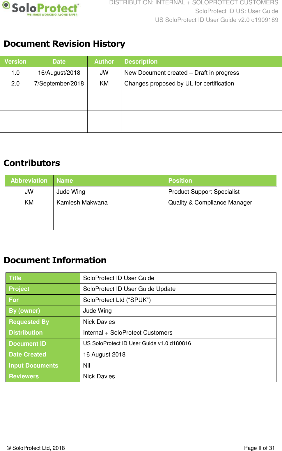 DISTRIBUTION: INTERNAL + SOLOPROTECT CUSTOMERS SoloProtect ID US: User Guide US SoloProtect ID User Guide v2.0 d1909189  © SoloProtect Ltd, 2018  Page II of 31 Document Revision History Version Date Author Description 1.0 16/August/2018 JW New Document created – Draft in progress 2.0 7/September/2018 KM Changes proposed by UL for certification                   Contributors Abbreviation Name Position JW Jude Wing Product Support Specialist KM Kamlesh Makwana Quality &amp; Compliance Manager         Document Information Title SoloProtect ID User Guide Project SoloProtect ID User Guide Update For SoloProtect Ltd (“SPUK”)  By (owner) Jude Wing Requested By Nick Davies Distribution Internal + SoloProtect Customers Document ID US SoloProtect ID User Guide v1.0 d180816 Date Created 16 August 2018 Input Documents Nil Reviewers Nick Davies   