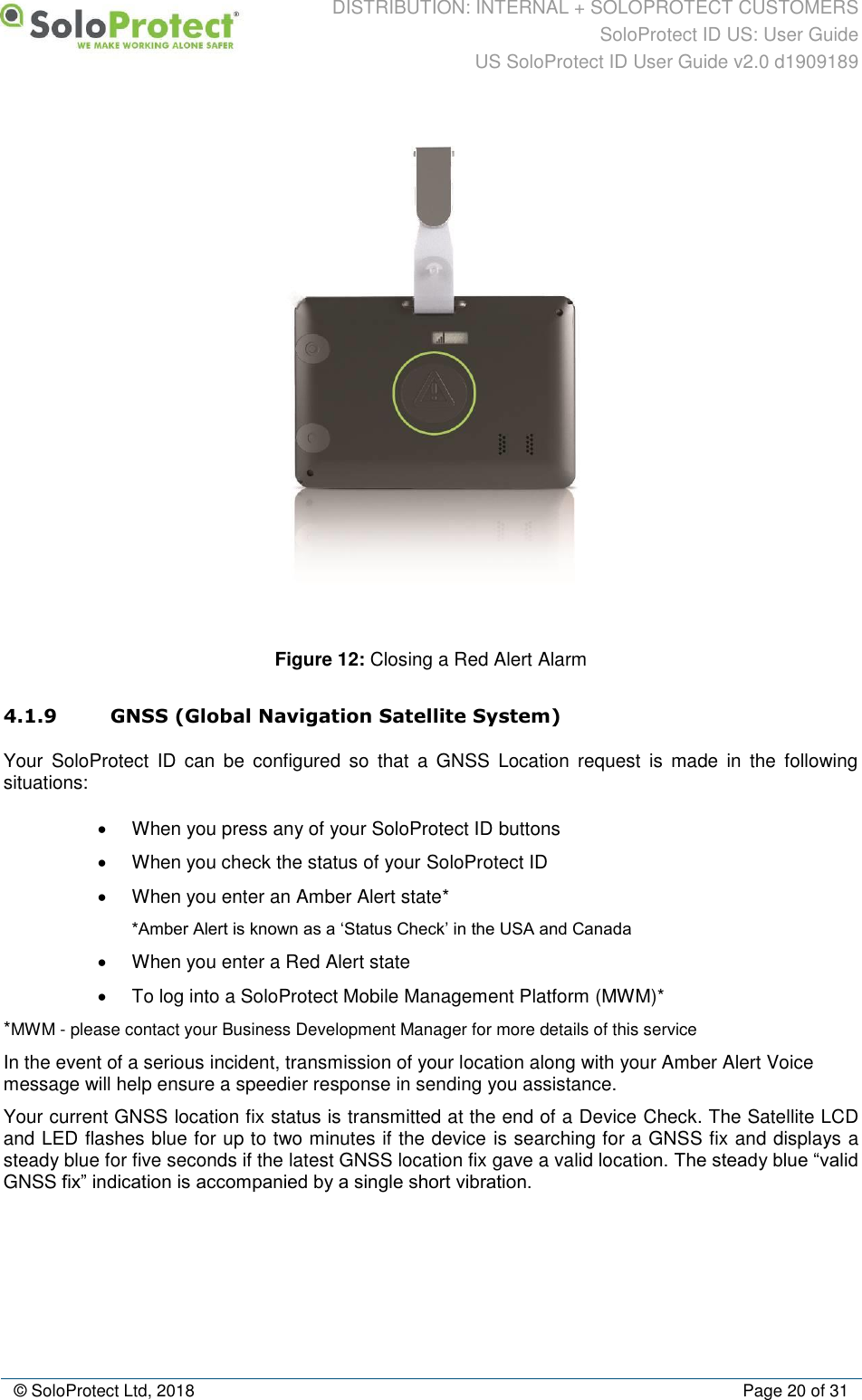 DISTRIBUTION: INTERNAL + SOLOPROTECT CUSTOMERS SoloProtect ID US: User Guide US SoloProtect ID User Guide v2.0 d1909189  © SoloProtect Ltd, 2018  Page 20 of 31  Figure 12: Closing a Red Alert Alarm 4.1.9 GNSS (Global Navigation Satellite System) Your  SoloProtect  ID  can  be  configured  so  that  a  GNSS  Location  request  is  made  in  the  following situations: •  When you press any of your SoloProtect ID buttons •  When you check the status of your SoloProtect ID •  When you enter an Amber Alert state* *Amber Alert is known as a ‘Status Check’ in the USA and Canada •  When you enter a Red Alert state •  To log into a SoloProtect Mobile Management Platform (MWM)* *MWM - please contact your Business Development Manager for more details of this service In the event of a serious incident, transmission of your location along with your Amber Alert Voice message will help ensure a speedier response in sending you assistance. Your current GNSS location fix status is transmitted at the end of a Device Check. The Satellite LCD and LED flashes blue for up to two minutes if the device is searching for a GNSS fix and displays a steady blue for five seconds if the latest GNSS location fix gave a valid location. The steady blue “valid GNSS fix” indication is accompanied by a single short vibration. 