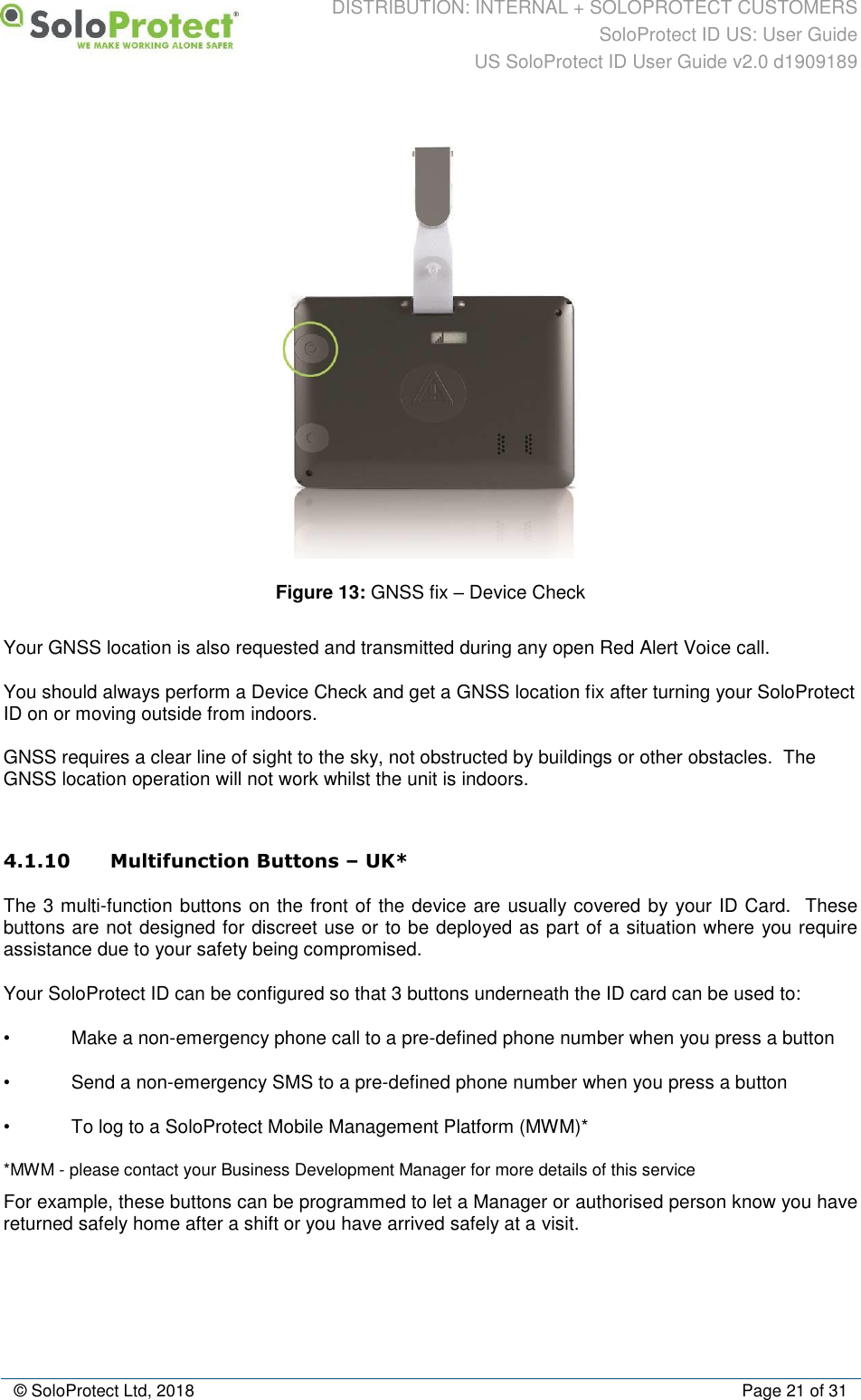 DISTRIBUTION: INTERNAL + SOLOPROTECT CUSTOMERS SoloProtect ID US: User Guide US SoloProtect ID User Guide v2.0 d1909189  © SoloProtect Ltd, 2018  Page 21 of 31  Figure 13: GNSS fix – Device Check Your GNSS location is also requested and transmitted during any open Red Alert Voice call. You should always perform a Device Check and get a GNSS location fix after turning your SoloProtect ID on or moving outside from indoors.    GNSS requires a clear line of sight to the sky, not obstructed by buildings or other obstacles.  The GNSS location operation will not work whilst the unit is indoors.  4.1.10 Multifunction Buttons – UK* The 3 multi-function buttons on the front of the device are usually covered by your ID Card.  These buttons are not designed for discreet use or to be deployed as part of a situation where you require assistance due to your safety being compromised. Your SoloProtect ID can be configured so that 3 buttons underneath the ID card can be used to: •  Make a non-emergency phone call to a pre-defined phone number when you press a button •  Send a non-emergency SMS to a pre-defined phone number when you press a button •  To log to a SoloProtect Mobile Management Platform (MWM)* *MWM - please contact your Business Development Manager for more details of this service For example, these buttons can be programmed to let a Manager or authorised person know you have returned safely home after a shift or you have arrived safely at a visit. 