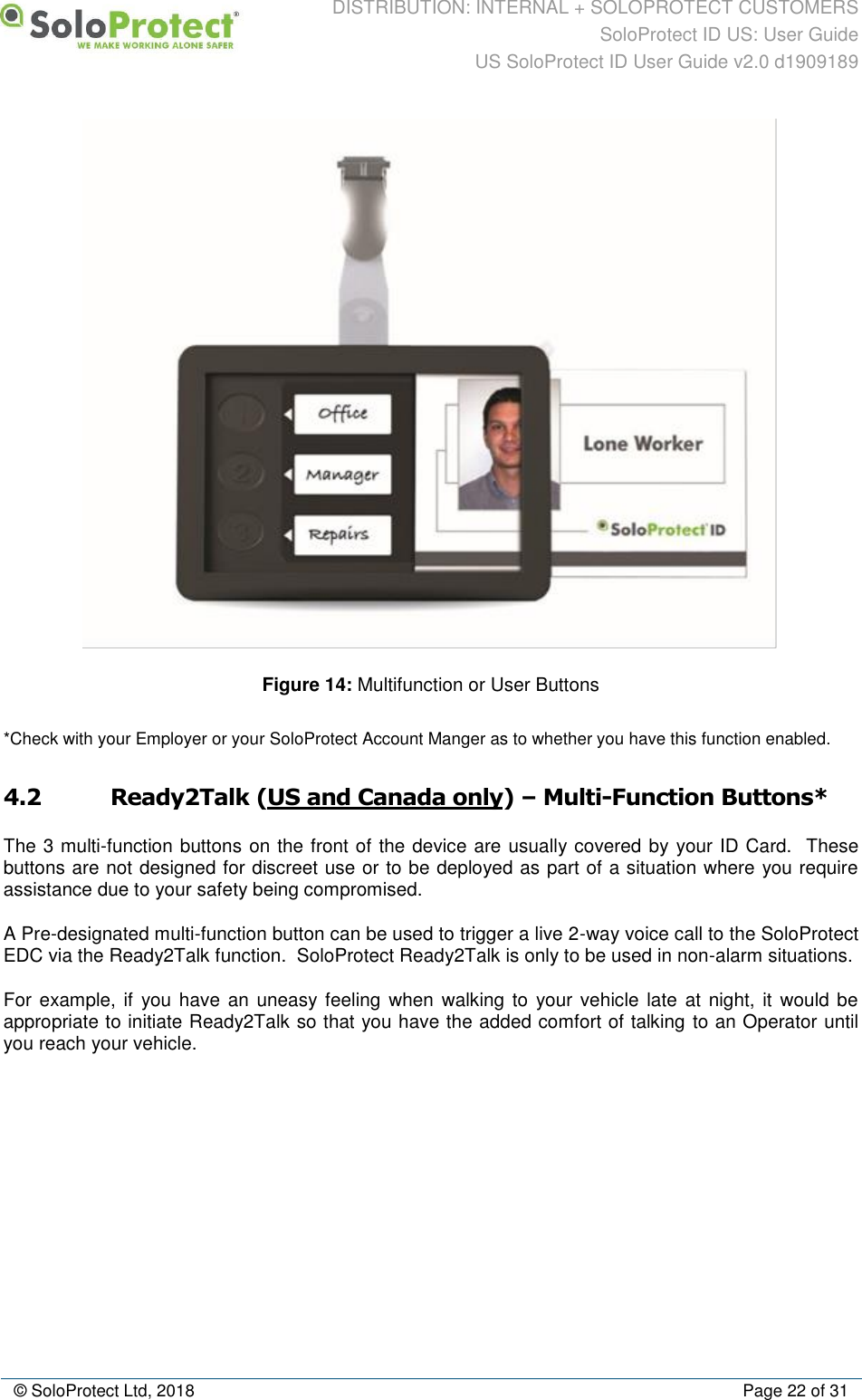 DISTRIBUTION: INTERNAL + SOLOPROTECT CUSTOMERS SoloProtect ID US: User Guide US SoloProtect ID User Guide v2.0 d1909189  © SoloProtect Ltd, 2018  Page 22 of 31  Figure 14: Multifunction or User Buttons *Check with your Employer or your SoloProtect Account Manger as to whether you have this function enabled. 4.2 Ready2Talk (US and Canada only) – Multi-Function Buttons* The 3 multi-function buttons on the front of the device are usually covered by your ID Card.  These buttons are not designed for discreet use or to be deployed as part of a situation where you require assistance due to your safety being compromised. A Pre-designated multi-function button can be used to trigger a live 2-way voice call to the SoloProtect EDC via the Ready2Talk function.  SoloProtect Ready2Talk is only to be used in non-alarm situations. For example, if you have an uneasy feeling when  walking to  your vehicle late  at night, it  would be appropriate to initiate Ready2Talk so that you have the added comfort of talking to an Operator until you reach your vehicle. 