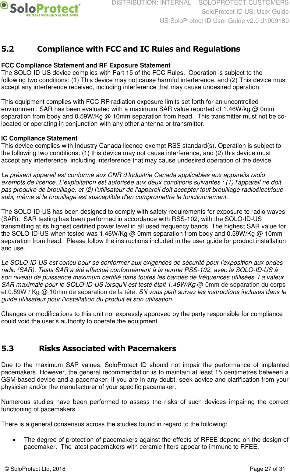 DISTRIBUTION: INTERNAL + SOLOPROTECT CUSTOMERS SoloProtect ID US: User Guide US SoloProtect ID User Guide v2.0 d1909189  © SoloProtect Ltd, 2018  Page 27 of 31 5.2 Compliance with FCC and IC Rules and Regulations FCC Compliance Statement and RF Exposure Statement The SOLO-ID-US device complies with Part 15 of the FCC Rules.  Operation is subject to the following two conditions: (1) This device may not cause harmful interference, and (2) This device must accept any interference received, including interference that may cause undesired operation.   This equipment complies with FCC RF radiation exposure limits set forth for an uncontrolled environment. SAR has been evaluated with a maximum SAR value reported of 1.46W/kg @ 0mm separation from body and 0.59W/Kg @ 10mm separation from head.  This transmitter must not be co-located or operating in conjunction with any other antenna or transmitter.   IC Compliance Statement  This device complies with Industry Canada licence-exempt RSS standard(s). Operation is subject to the following two conditions: (1) this device may not cause interference, and (2) this device must accept any interference, including interference that may cause undesired operation of the device.   Le présent appareil est conforme aux CNR d&apos;Industrie Canada applicables aux appareils radio exempts de licence. L&apos;exploitation est autorisée aux deux conditions suivantes : (1) l&apos;appareil ne doit pas produire de brouillage, et (2) l&apos;utilisateur de l&apos;appareil doit accepter tout brouillage radioélectrique subi, même si le brouillage est susceptible d&apos;en compromettre le fonctionnement.   The SOLO-ID-US has been designed to comply with safety requirements for exposure to radio waves (SAR).  SAR testing has been performed in accordance with RSS-102, with the SOLO-ID-US transmitting at its highest certified power level in all used frequency bands. The highest SAR value for the SOLO-ID-US when tested was 1.46W/Kg @ 0mm separation from body and 0.59W/Kg @ 10mm separation from head.  Please follow the instructions included in the user guide for product installation and use.   Le SOLO-ID-US est conçu pour se conformer aux exigences de sécurité pour l&apos;exposition aux ondes radio (SAR). Tests SAR a été effectué conformément à la norme RSS-102, avec le SOLO-ID-US à son niveau de puissance maximum certifié dans toutes les bandes de fréquences utilisées. La valeur SAR maximale pour le SOLO-ID-US lorsqu&apos;il est testé était 1.46W/Kg @ 0mm de séparation du corps et 0.59W / Kg @ 10mm de séparation de la tête. S&apos;il vous plaît suivez les instructions incluses dans le guide utilisateur pour l&apos;installation du produit et son utilisation.   Changes or modifications to this unit not expressly approved by the party responsible for compliance could void the user’s authority to operate the equipment.    5.3  Risks Associated with Pacemakers Due  to  the  maximum  SAR  values,  SoloProtect  ID  should  not  impair  the  performance  of  implanted pacemakers. However, the general recommendation is to maintain at least 15 centimetres between a GSM-based device and a pacemaker. If you are in any doubt, seek advice and clarification from your physician and/or the manufacturer of your specific pacemaker. Numerous  studies  have  been  performed  to  assess  the  risks  of  such  devices  impairing  the  correct functioning of pacemakers. There is a general consensus across the studies found in regard to the following: •  The degree of protection of pacemakers against the effects of RFEE depend on the design of pacemaker.  The latest pacemakers with ceramic filters appear to immune to RFEE. 