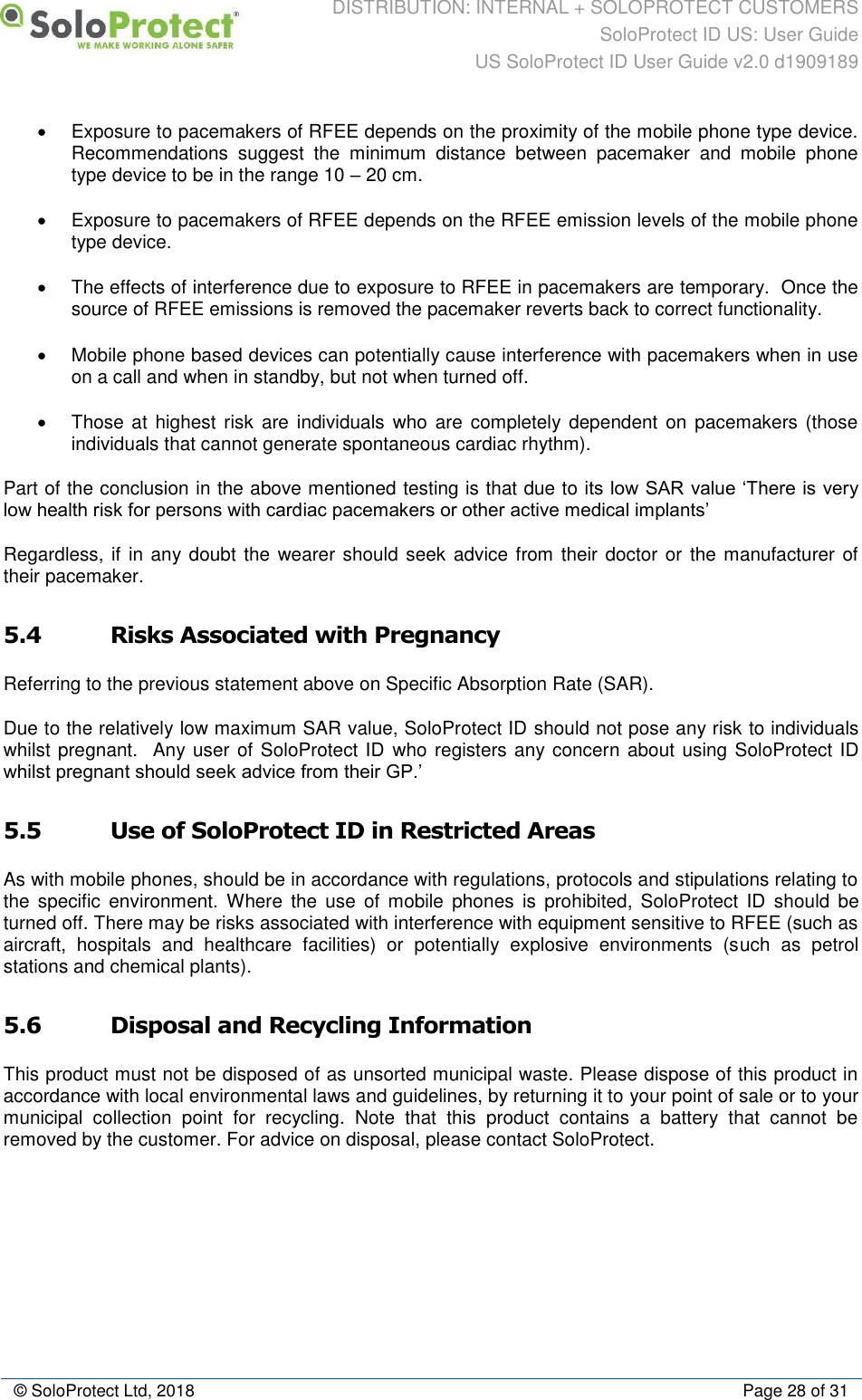 DISTRIBUTION: INTERNAL + SOLOPROTECT CUSTOMERS SoloProtect ID US: User Guide US SoloProtect ID User Guide v2.0 d1909189  © SoloProtect Ltd, 2018  Page 28 of 31 •  Exposure to pacemakers of RFEE depends on the proximity of the mobile phone type device.  Recommendations  suggest  the  minimum  distance  between  pacemaker  and  mobile  phone type device to be in the range 10 – 20 cm. •  Exposure to pacemakers of RFEE depends on the RFEE emission levels of the mobile phone type device. •  The effects of interference due to exposure to RFEE in pacemakers are temporary.  Once the source of RFEE emissions is removed the pacemaker reverts back to correct functionality. •  Mobile phone based devices can potentially cause interference with pacemakers when in use on a call and when in standby, but not when turned off. •  Those at highest  risk  are individuals who are completely dependent on pacemakers (those individuals that cannot generate spontaneous cardiac rhythm). Part of the conclusion in the above mentioned testing is that due to its low SAR value ‘There is very low health risk for persons with cardiac pacemakers or other active medical implants’ Regardless, if in any doubt the wearer should seek advice from their doctor  or the manufacturer of their pacemaker. 5.4 Risks Associated with Pregnancy Referring to the previous statement above on Specific Absorption Rate (SAR). Due to the relatively low maximum SAR value, SoloProtect ID should not pose any risk to individuals whilst pregnant.  Any user of SoloProtect ID who registers any concern about using SoloProtect ID whilst pregnant should seek advice from their GP.’ 5.5 Use of SoloProtect ID in Restricted Areas As with mobile phones, should be in accordance with regulations, protocols and stipulations relating to the  specific  environment.  Where  the  use  of  mobile  phones  is  prohibited,  SoloProtect  ID  should  be turned off. There may be risks associated with interference with equipment sensitive to RFEE (such as aircraft,  hospitals  and  healthcare  facilities)  or  potentially  explosive  environments  (such  as  petrol stations and chemical plants). 5.6 Disposal and Recycling Information This product must not be disposed of as unsorted municipal waste. Please dispose of this product in accordance with local environmental laws and guidelines, by returning it to your point of sale or to your municipal  collection  point  for  recycling.  Note  that  this  product  contains  a  battery  that  cannot  be removed by the customer. For advice on disposal, please contact SoloProtect. 