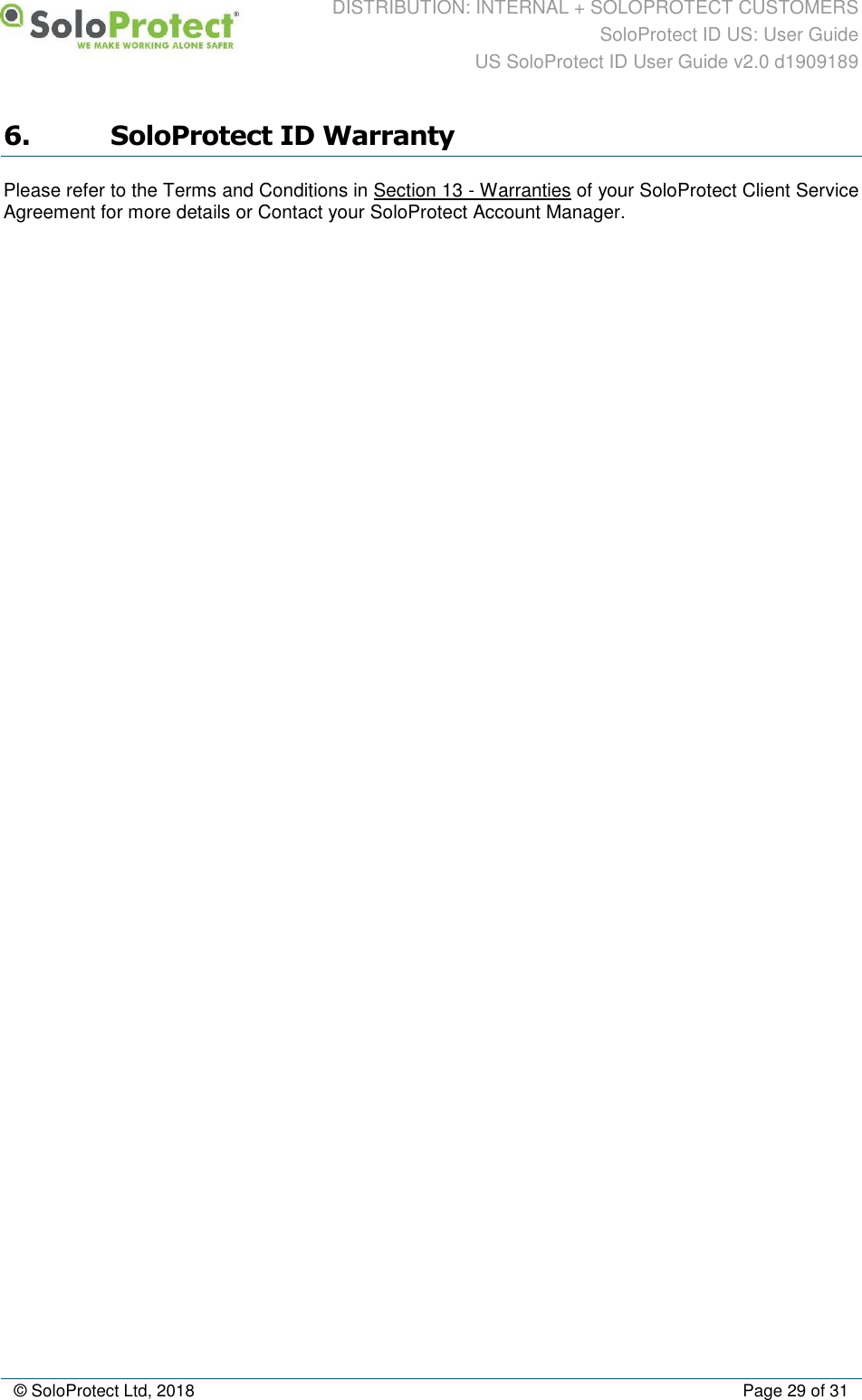 DISTRIBUTION: INTERNAL + SOLOPROTECT CUSTOMERS SoloProtect ID US: User Guide US SoloProtect ID User Guide v2.0 d1909189  © SoloProtect Ltd, 2018  Page 29 of 31 6. SoloProtect ID Warranty Please refer to the Terms and Conditions in Section 13 - Warranties of your SoloProtect Client Service Agreement for more details or Contact your SoloProtect Account Manager. 