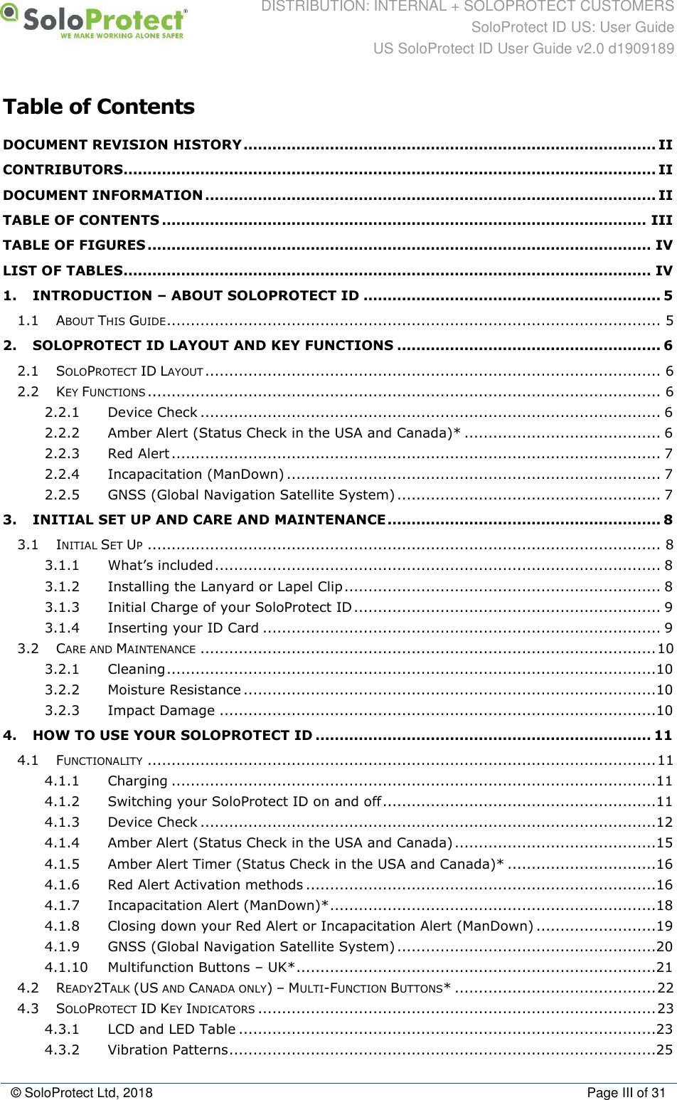 DISTRIBUTION: INTERNAL + SOLOPROTECT CUSTOMERS SoloProtect ID US: User Guide US SoloProtect ID User Guide v2.0 d1909189  © SoloProtect Ltd, 2018  Page III of 31 Table of Contents DOCUMENT REVISION HISTORY ...................................................................................... II CONTRIBUTORS ............................................................................................................... II DOCUMENT INFORMATION .............................................................................................. II TABLE OF CONTENTS ..................................................................................................... III TABLE OF FIGURES ......................................................................................................... IV LIST OF TABLES .............................................................................................................. IV 1. INTRODUCTION – ABOUT SOLOPROTECT ID .............................................................. 5 1.1 ABOUT THIS GUIDE ....................................................................................................... 5 2. SOLOPROTECT ID LAYOUT AND KEY FUNCTIONS ....................................................... 6 2.1 SOLOPROTECT ID LAYOUT ............................................................................................... 6 2.2 KEY FUNCTIONS ........................................................................................................... 6 2.2.1 Device Check ................................................................................................ 6 2.2.2 Amber Alert (Status Check in the USA and Canada)* ......................................... 6 2.2.3 Red Alert ...................................................................................................... 7 2.2.4 Incapacitation (ManDown) .............................................................................. 7 2.2.5 GNSS (Global Navigation Satellite System) ....................................................... 7 3. INITIAL SET UP AND CARE AND MAINTENANCE ......................................................... 8 3.1 INITIAL SET UP ........................................................................................................... 8 3.1.1 What’s included ............................................................................................. 8 3.1.2 Installing the Lanyard or Lapel Clip .................................................................. 8 3.1.3 Initial Charge of your SoloProtect ID ................................................................ 9 3.1.4 Inserting your ID Card ................................................................................... 9 3.2 CARE AND MAINTENANCE ............................................................................................... 10 3.2.1 Cleaning ......................................................................................................10 3.2.2 Moisture Resistance ......................................................................................10 3.2.3 Impact Damage ...........................................................................................10 4. HOW TO USE YOUR SOLOPROTECT ID ...................................................................... 11 4.1 FUNCTIONALITY .......................................................................................................... 11 4.1.1 Charging .....................................................................................................11 4.1.2 Switching your SoloProtect ID on and off .........................................................11 4.1.3 Device Check ...............................................................................................12 4.1.4 Amber Alert (Status Check in the USA and Canada) ..........................................15 4.1.5 Amber Alert Timer (Status Check in the USA and Canada)* ...............................16 4.1.6 Red Alert Activation methods .........................................................................16 4.1.7 Incapacitation Alert (ManDown)* ....................................................................18 4.1.8 Closing down your Red Alert or Incapacitation Alert (ManDown) .........................19 4.1.9 GNSS (Global Navigation Satellite System) ......................................................20 4.1.10 Multifunction Buttons – UK* ...........................................................................21 4.2 READY2TALK (US AND CANADA ONLY) – MULTI-FUNCTION BUTTONS* .......................................... 22 4.3 SOLOPROTECT ID KEY INDICATORS ................................................................................... 23 4.3.1 LCD and LED Table .......................................................................................23 4.3.2 Vibration Patterns .........................................................................................25 