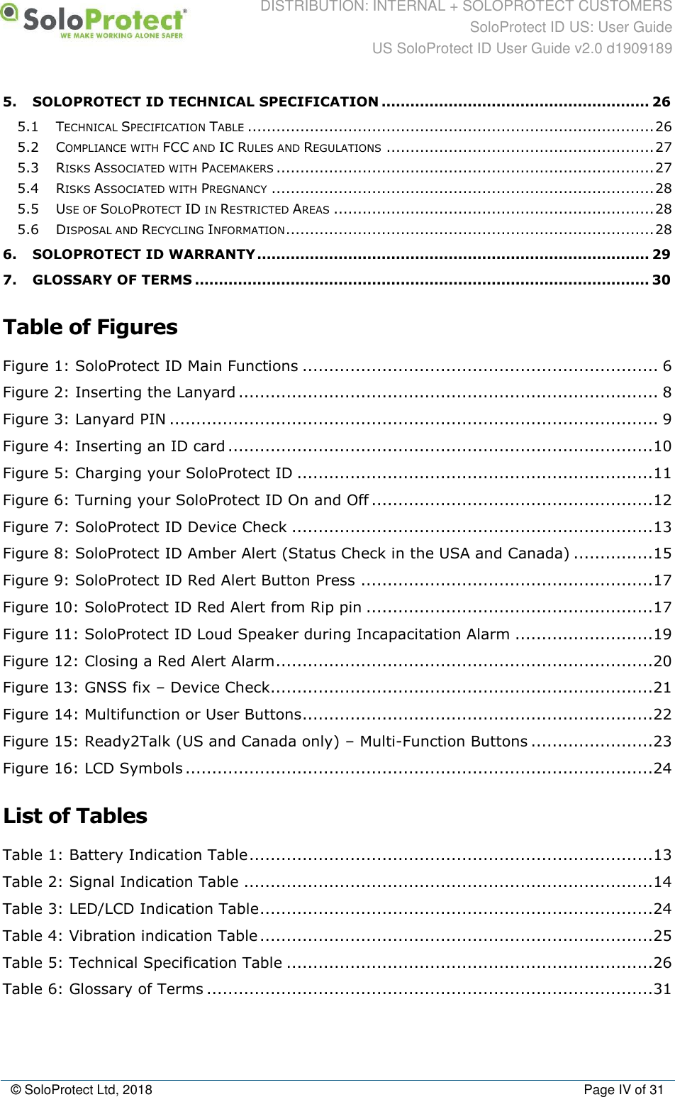 DISTRIBUTION: INTERNAL + SOLOPROTECT CUSTOMERS SoloProtect ID US: User Guide US SoloProtect ID User Guide v2.0 d1909189  © SoloProtect Ltd, 2018  Page IV of 31 5. SOLOPROTECT ID TECHNICAL SPECIFICATION ........................................................ 26 5.1 TECHNICAL SPECIFICATION TABLE ..................................................................................... 26 5.2 COMPLIANCE WITH FCC AND IC RULES AND REGULATIONS ........................................................ 27 5.3 RISKS ASSOCIATED WITH PACEMAKERS ............................................................................... 27 5.4 RISKS ASSOCIATED WITH PREGNANCY ................................................................................ 28 5.5 USE OF SOLOPROTECT ID IN RESTRICTED AREAS ................................................................... 28 5.6 DISPOSAL AND RECYCLING INFORMATION ............................................................................. 28 6. SOLOPROTECT ID WARRANTY .................................................................................. 29 7. GLOSSARY OF TERMS ............................................................................................... 30  Table of Figures Figure 1: SoloProtect ID Main Functions ................................................................... 6 Figure 2: Inserting the Lanyard ............................................................................... 8 Figure 3: Lanyard PIN ............................................................................................ 9 Figure 4: Inserting an ID card ................................................................................ 10 Figure 5: Charging your SoloProtect ID ................................................................... 11 Figure 6: Turning your SoloProtect ID On and Off ..................................................... 12 Figure 7: SoloProtect ID Device Check .................................................................... 13 Figure 8: SoloProtect ID Amber Alert (Status Check in the USA and Canada) ............... 15 Figure 9: SoloProtect ID Red Alert Button Press ....................................................... 17 Figure 10: SoloProtect ID Red Alert from Rip pin ...................................................... 17 Figure 11: SoloProtect ID Loud Speaker during Incapacitation Alarm .......................... 19 Figure 12: Closing a Red Alert Alarm ....................................................................... 20 Figure 13: GNSS fix – Device Check........................................................................ 21 Figure 14: Multifunction or User Buttons .................................................................. 22 Figure 15: Ready2Talk (US and Canada only) – Multi-Function Buttons ....................... 23 Figure 16: LCD Symbols ........................................................................................ 24  List of Tables Table 1: Battery Indication Table ............................................................................ 13 Table 2: Signal Indication Table ............................................................................. 14 Table 3: LED/LCD Indication Table .......................................................................... 24 Table 4: Vibration indication Table .......................................................................... 25 Table 5: Technical Specification Table ..................................................................... 26 Table 6: Glossary of Terms .................................................................................... 31 