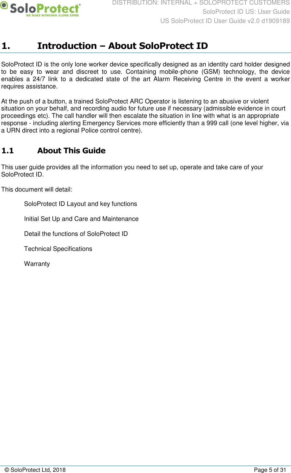 DISTRIBUTION: INTERNAL + SOLOPROTECT CUSTOMERS SoloProtect ID US: User Guide US SoloProtect ID User Guide v2.0 d1909189  © SoloProtect Ltd, 2018  Page 5 of 31 1. Introduction – About SoloProtect ID SoloProtect ID is the only lone worker device specifically designed as an identity card holder designed to  be  easy  to  wear  and  discreet  to  use.  Containing  mobile-phone  (GSM)  technology,  the  device enables  a  24/7  link  to  a  dedicated  state  of  the  art  Alarm  Receiving  Centre  in  the  event  a  worker requires assistance. At the push of a button, a trained SoloProtect ARC Operator is listening to an abusive or violent situation on your behalf, and recording audio for future use if necessary (admissible evidence in court proceedings etc). The call handler will then escalate the situation in line with what is an appropriate response - including alerting Emergency Services more efficiently than a 999 call (one level higher, via a URN direct into a regional Police control centre). 1.1 About This Guide This user guide provides all the information you need to set up, operate and take care of your SoloProtect ID. This document will detail:    SoloProtect ID Layout and key functions   Initial Set Up and Care and Maintenance   Detail the functions of SoloProtect ID   Technical Specifications   Warranty 