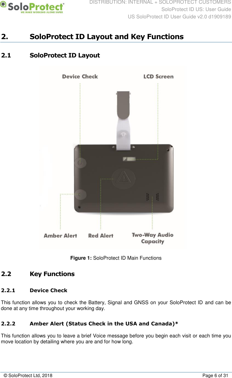 DISTRIBUTION: INTERNAL + SOLOPROTECT CUSTOMERS SoloProtect ID US: User Guide US SoloProtect ID User Guide v2.0 d1909189  © SoloProtect Ltd, 2018  Page 6 of 31 2. SoloProtect ID Layout and Key Functions 2.1 SoloProtect ID Layout  Figure 1: SoloProtect ID Main Functions 2.2 Key Functions 2.2.1 Device Check This function allows you to check the Battery, Signal and GNSS on your SoloProtect ID and can be done at any time throughout your working day. 2.2.2 Amber Alert (Status Check in the USA and Canada)* This function allows you to leave a brief Voice message before you begin each visit or each time you move location by detailing where you are and for how long. 