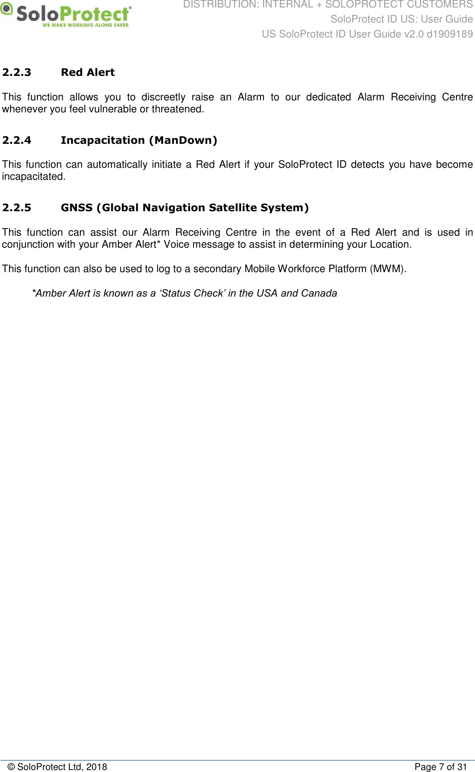 DISTRIBUTION: INTERNAL + SOLOPROTECT CUSTOMERS SoloProtect ID US: User Guide US SoloProtect ID User Guide v2.0 d1909189  © SoloProtect Ltd, 2018  Page 7 of 31 2.2.3 Red Alert This  function  allows  you  to  discreetly  raise  an  Alarm  to  our  dedicated  Alarm  Receiving  Centre whenever you feel vulnerable or threatened. 2.2.4 Incapacitation (ManDown) This function can automatically initiate a Red Alert if your SoloProtect ID detects you have become incapacitated. 2.2.5 GNSS (Global Navigation Satellite System) This  function  can  assist  our  Alarm  Receiving  Centre  in  the  event  of  a  Red  Alert  and  is  used  in conjunction with your Amber Alert* Voice message to assist in determining your Location. This function can also be used to log to a secondary Mobile Workforce Platform (MWM). *Amber Alert is known as a ‘Status Check’ in the USA and Canada  