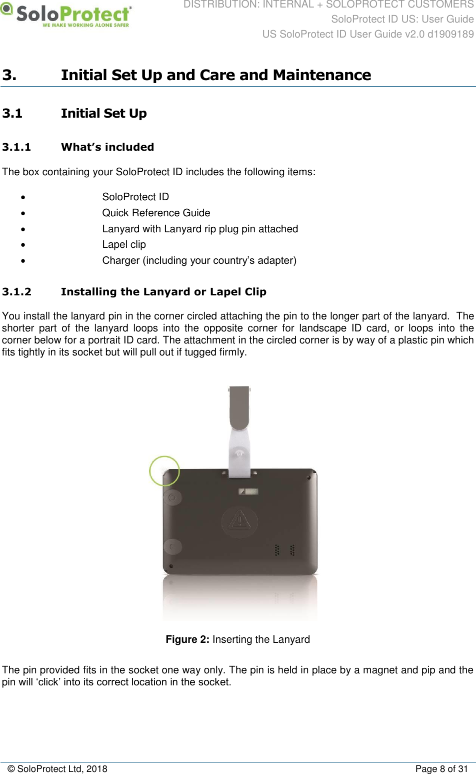 DISTRIBUTION: INTERNAL + SOLOPROTECT CUSTOMERS SoloProtect ID US: User Guide US SoloProtect ID User Guide v2.0 d1909189  © SoloProtect Ltd, 2018  Page 8 of 31 3. Initial Set Up and Care and Maintenance 3.1 Initial Set Up 3.1.1 What’s included The box containing your SoloProtect ID includes the following items: •  SoloProtect ID •  Quick Reference Guide •  Lanyard with Lanyard rip plug pin attached •  Lapel clip • Charger (including your country’s adapter) 3.1.2 Installing the Lanyard or Lapel Clip You install the lanyard pin in the corner circled attaching the pin to the longer part of the lanyard.  The shorter  part  of  the  lanyard  loops  into  the  opposite  corner  for  landscape  ID  card,  or  loops  into  the corner below for a portrait ID card. The attachment in the circled corner is by way of a plastic pin which fits tightly in its socket but will pull out if tugged firmly.   Figure 2: Inserting the Lanyard The pin provided fits in the socket one way only. The pin is held in place by a magnet and pip and the pin will ‘click’ into its correct location in the socket. 