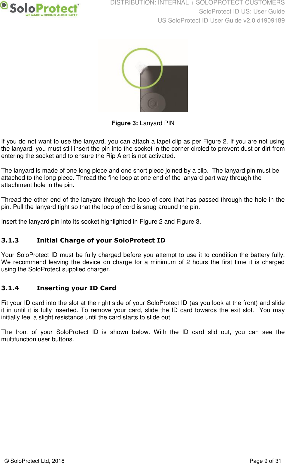 DISTRIBUTION: INTERNAL + SOLOPROTECT CUSTOMERS SoloProtect ID US: User Guide US SoloProtect ID User Guide v2.0 d1909189  © SoloProtect Ltd, 2018  Page 9 of 31  Figure 3: Lanyard PIN  If you do not want to use the lanyard, you can attach a lapel clip as per Figure 2. If you are not using the lanyard, you must still insert the pin into the socket in the corner circled to prevent dust or dirt from entering the socket and to ensure the Rip Alert is not activated. The lanyard is made of one long piece and one short piece joined by a clip.  The lanyard pin must be attached to the long piece. Thread the fine loop at one end of the lanyard part way through the attachment hole in the pin. Thread the other end of the lanyard through the loop of cord that has passed through the hole in the pin. Pull the lanyard tight so that the loop of cord is snug around the pin.    Insert the lanyard pin into its socket highlighted in Figure 2 and Figure 3. 3.1.3 Initial Charge of your SoloProtect ID Your SoloProtect ID must be fully charged before you attempt to use it to condition the battery fully. We recommend  leaving the device on  charge for a  minimum  of 2  hours the  first time it  is charged using the SoloProtect supplied charger. 3.1.4 Inserting your ID Card Fit your ID card into the slot at the right side of your SoloProtect ID (as you look at the front) and slide it in until it is fully inserted. To remove your card, slide the ID card towards the exit slot.  You may initially feel a slight resistance until the card starts to slide out. The  front  of  your  SoloProtect  ID  is  shown  below.  With  the  ID  card  slid  out,  you  can  see  the multifunction user buttons. 