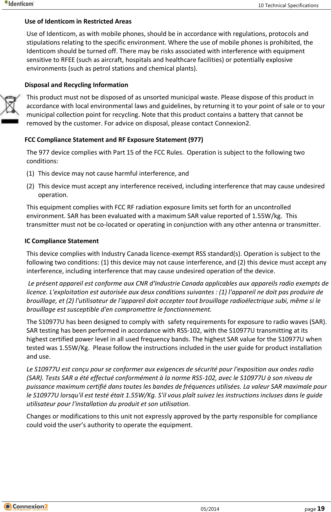         10 Technical Specifications     05/2014        page 19 Use of Identicom in Restricted Areas Use of Identicom, as with mobile phones, should be in accordance with regulations, protocols and stipulations relating to the specific environment. Where the use of mobile phones is prohibited, the Identicom should be turned off. There may be risks associated with interference with equipment sensitive to RFEE (such as aircraft, hospitals and healthcare facilities) or potentially explosive environments (such as petrol stations and chemical plants). Disposal and Recycling Information This product must not be disposed of as unsorted municipal waste. Please dispose of this product in accordance with local environmental laws and guidelines, by returning it to your point of sale or to your municipal collection point for recycling. Note that this product contains a battery that cannot be removed by the customer. For advice on disposal, please contact Connexion2. FCC Compliance Statement and RF Exposure Statement (977) The 977 device complies with Part 15 of the FCC Rules.  Operation is subject to the following two conditions: (1) This device may not cause harmful interference, and (2) This device must accept any interference received, including interference that may cause undesired operation. This equipment complies with FCC RF radiation exposure limits set forth for an uncontrolled environment. SAR has been evaluated with a maximum SAR value reported of 1.55W/kg.  This transmitter must not be co-located or operating in conjunction with any other antenna or transmitter. IC Compliance Statement This device complies with Industry Canada licence-exempt RSS standard(s). Operation is subject to the following two conditions: (1) this device may not cause interference, and (2) this device must accept any interference, including interference that may cause undesired operation of the device.  Le présent appareil est conforme aux CNR d&apos;Industrie Canada applicables aux appareils radio exempts de licence. L&apos;exploitation est autorisée aux deux conditions suivantes : (1) l&apos;appareil ne doit pas produire de brouillage, et (2) l&apos;utilisateur de l&apos;appareil doit accepter tout brouillage radioélectrique subi, même si le brouillage est susceptible d&apos;en compromettre le fonctionnement. The S10977U has been designed to comply with  safety requirements for exposure to radio waves (SAR).  SAR testing has been performed in accordance with RSS-102, with the S10977U transmitting at its highest certified power level in all used frequency bands. The highest SAR value for the S10977U when tested was 1.55W/Kg.  Please follow the instructions included in the user guide for product installation and use. Le S10977U est conçu pour se conformer aux exigences de sécurité pour l&apos;exposition aux ondes radio (SAR). Tests SAR a été effectué conformément à la norme RSS-102, avec le S10977U à son niveau de puissance maximum certifié dans toutes les bandes de fréquences utilisées. La valeur SAR maximale pour le S10977U lorsqu&apos;il est testé était 1.55W/Kg. S&apos;il vous plaît suivez les instructions incluses dans le guide utilisateur pour l&apos;installation du produit et son utilisation. Changes or modifications to this unit not expressly approved by the party responsible for compliance could void the user’s authority to operate the equipment.     