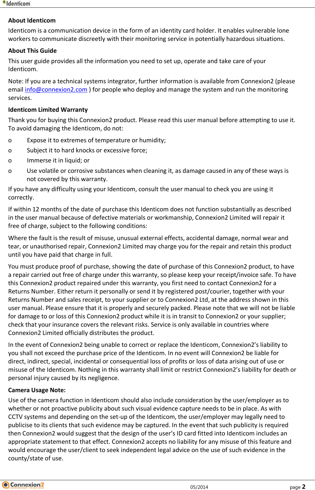              05/2014        page 2 About Identicom Identicom is a communication device in the form of an identity card holder. It enables vulnerable lone workers to communicate discreetly with their monitoring service in potentially hazardous situations. About This Guide This user guide provides all the information you need to set up, operate and take care of your Identicom.  Note: If you are a technical systems integrator, further information is available from Connexion2 (please email info@connexion2.com ) for people who deploy and manage the system and run the monitoring services. Identicom Limited Warranty Thank you for buying this Connexion2 product. Please read this user manual before attempting to use it. To avoid damaging the Identicom, do not: o Expose it to extremes of temperature or humidity; o Subject it to hard knocks or excessive force; o Immerse it in liquid; or o Use volatile or corrosive substances when cleaning it, as damage caused in any of these ways is not covered by this warranty. If you have any difficulty using your Identicom, consult the user manual to check you are using it correctly. If within 12 months of the date of purchase this Identicom does not function substantially as described in the user manual because of defective materials or workmanship, Connexion2 Limited will repair it free of charge, subject to the following conditions: Where the fault is the result of misuse, unusual external effects, accidental damage, normal wear and tear, or unauthorised repair, Connexion2 Limited may charge you for the repair and retain this product until you have paid that charge in full.  You must produce proof of purchase, showing the date of purchase of this Connexion2 product, to have a repair carried out free of charge under this warranty, so please keep your receipt/invoice safe. To have this Connexion2 product repaired under this warranty, you first need to contact Connexion2 for a Returns Number. Either return it personally or send it by registered post/courier, together with your Returns Number and sales receipt, to your supplier or to Connexion2 Ltd, at the address shown in this user manual. Please ensure that it is properly and securely packed. Please note that we will not be liable for damage to or loss of this Connexion2 product while it is in transit to Connexion2 or your supplier; check that your insurance covers the relevant risks. Service is only available in countries where Connexion2 Limited officially distributes the product. In the event of Connexion2 being unable to correct or replace the Identicom, Connexion2’s liability to you shall not exceed the purchase price of the Identicom. In no event will Connexion2 be liable for direct, indirect, special, incidental or consequential loss of profits or loss of data arising out of use or misuse of the Identicom. Nothing in this warranty shall limit or restrict Connexion2’s liability for death or personal injury caused by its negligence. Camera Usage Note:  Use of the camera function in Identicom should also include consideration by the user/employer as to whether or not proactive publicity about such visual evidence capture needs to be in place. As with CCTV systems and depending on the set-up of the Identicom, the user/employer may legally need to publicise to its clients that such evidence may be captured. In the event that such publicity is required then Connexion2 would suggest that the design of the user’s ID card fitted into Identicom includes an appropriate statement to that effect. Connexion2 accepts no liability for any misuse of this feature and would encourage the user/client to seek independent legal advice on the use of such evidence in the county/state of use.    