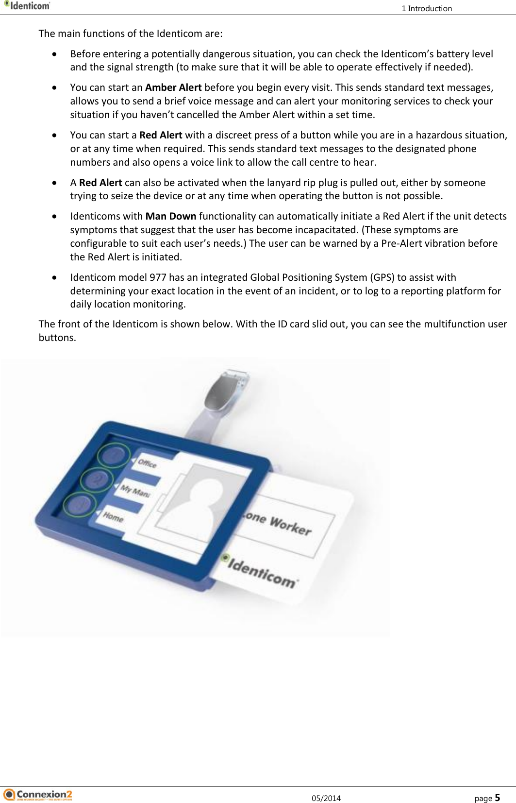         1 Introduction     05/2014        page 5 The main functions of the Identicom are:  Before entering a potentially dangerous situation, you can check the Identicom’s battery level and the signal strength (to make sure that it will be able to operate effectively if needed).  You can start an Amber Alert before you begin every visit. This sends standard text messages, allows you to send a brief voice message and can alert your monitoring services to check your situation if you haven’t cancelled the Amber Alert within a set time.  You can start a Red Alert with a discreet press of a button while you are in a hazardous situation, or at any time when required. This sends standard text messages to the designated phone numbers and also opens a voice link to allow the call centre to hear.  A Red Alert can also be activated when the lanyard rip plug is pulled out, either by someone trying to seize the device or at any time when operating the button is not possible.   Identicoms with Man Down functionality can automatically initiate a Red Alert if the unit detects symptoms that suggest that the user has become incapacitated. (These symptoms are configurable to suit each user’s needs.) The user can be warned by a Pre-Alert vibration before the Red Alert is initiated.  Identicom model 977 has an integrated Global Positioning System (GPS) to assist with determining your exact location in the event of an incident, or to log to a reporting platform for daily location monitoring. The front of the Identicom is shown below. With the ID card slid out, you can see the multifunction user buttons.   