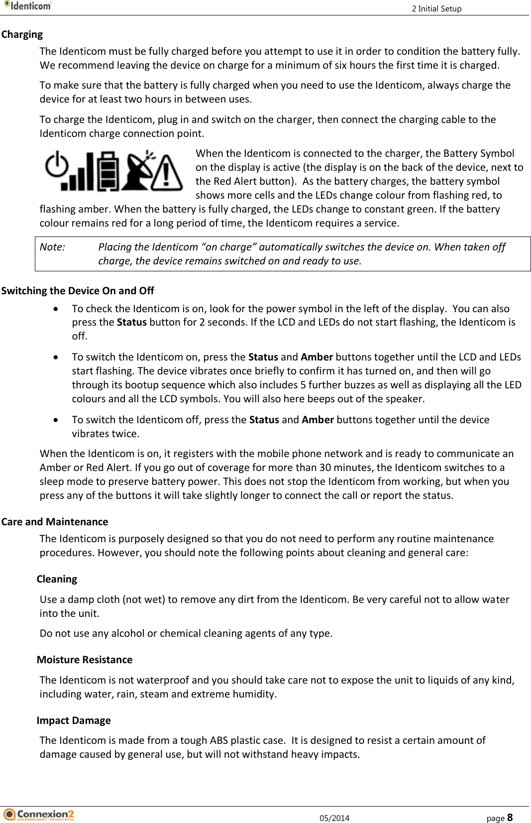         2 Initial Setup     05/2014        page 8 Charging The Identicom must be fully charged before you attempt to use it in order to condition the battery fully. We recommend leaving the device on charge for a minimum of six hours the first time it is charged. To make sure that the battery is fully charged when you need to use the Identicom, always charge the device for at least two hours in between uses. To charge the Identicom, plug in and switch on the charger, then connect the charging cable to the Identicom charge connection point. When the Identicom is connected to the charger, the Battery Symbol on the display is active (the display is on the back of the device, next to the Red Alert button).  As the battery charges, the battery symbol shows more cells and the LEDs change colour from flashing red, to flashing amber. When the battery is fully charged, the LEDs change to constant green. If the battery colour remains red for a long period of time, the Identicom requires a service. Note:  Placing the Identicom “on charge” automatically switches the device on. When taken off charge, the device remains switched on and ready to use. Switching the Device On and Off  To check the Identicom is on, look for the power symbol in the left of the display.  You can also press the Status button for 2 seconds. If the LCD and LEDs do not start flashing, the Identicom is off.  To switch the Identicom on, press the Status and Amber buttons together until the LCD and LEDs start flashing. The device vibrates once briefly to confirm it has turned on, and then will go through its bootup sequence which also includes 5 further buzzes as well as displaying all the LED colours and all the LCD symbols. You will also here beeps out of the speaker.  To switch the Identicom off, press the Status and Amber buttons together until the device vibrates twice. When the Identicom is on, it registers with the mobile phone network and is ready to communicate an Amber or Red Alert. If you go out of coverage for more than 30 minutes, the Identicom switches to a sleep mode to preserve battery power. This does not stop the Identicom from working, but when you press any of the buttons it will take slightly longer to connect the call or report the status. Care and Maintenance The Identicom is purposely designed so that you do not need to perform any routine maintenance procedures. However, you should note the following points about cleaning and general care: Cleaning Use a damp cloth (not wet) to remove any dirt from the Identicom. Be very careful not to allow water into the unit. Do not use any alcohol or chemical cleaning agents of any type. Moisture Resistance The Identicom is not waterproof and you should take care not to expose the unit to liquids of any kind, including water, rain, steam and extreme humidity. Impact Damage The Identicom is made from a tough ABS plastic case.  It is designed to resist a certain amount of damage caused by general use, but will not withstand heavy impacts.   