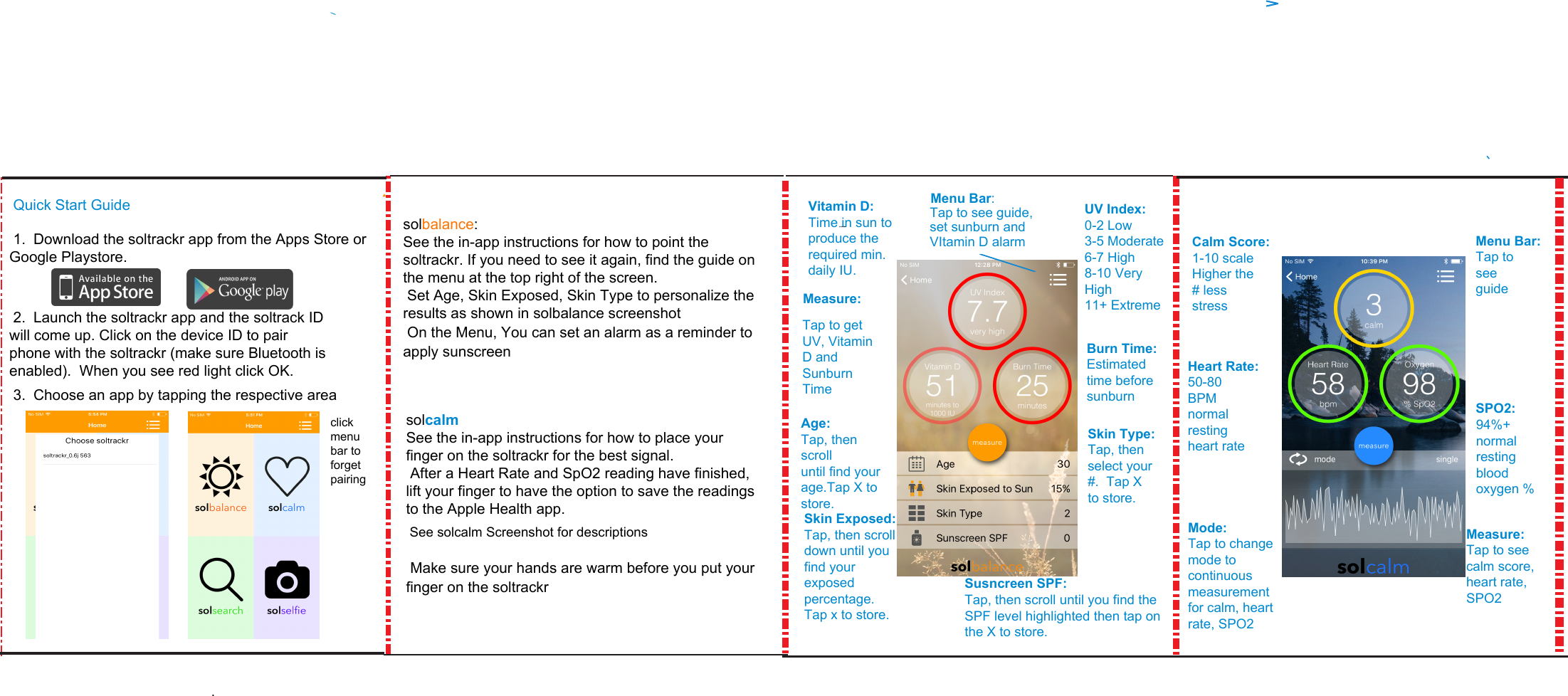  Quick Start Guide solbalance:    See the in-app instructions for how to point the soltrackr. If you need to see it again, find the guide on the menu at the top right of the screen.   Set Age, Skin Exposed, Skin Type to personalize the results as shown in solbalance screenshot  On the Menu, You can set an alarm as a reminder to apply sunscreensolcalmSee the in-app instructions for how to place your finger on the soltrackr for the best signal. After a Heart Rate and SpO2 reading have finished, lift your finger to have the option to save the readings to the Apple Health app. See solcalm Screenshot for descriptions  Make sure your hands are warm before you put your finger on the soltrackrVitamin D:Time in sun to produce the required min. daily IU.Measure:Tap to get UV, Vitamin D and Sunburn Time Age:Tap, then scrolluntil find your age.Tap X to store.Menu Bar:Tap to see guide, set sunburn and VItamin D alarmUV Index:0-2 Low3-5 Moderate6-7 High8-10 VeryHigh11+ ExtremeBurn Time:Estimated time before sunburnSkin Type:Tap, then select your #.  Tap X to store.Calm Score:1-10 scaleHigher the# lessstressHeart Rate:50-80BPMnormalrestingheart rateMode:Tap to change mode to continuous measurement for calm, heart rate, SPO2Menu Bar:Tap to see guide-   SPO2:94%+ normal resting blood oxygen %Measure:Tap to see calm score, heart rate, SPO2Susncreen SPF:Tap, then scroll until you find the SPF level highlighted then tap on the X to store.Skin Exposed:Tap, then scroll down until you find your exposed percentage. Tap x to store.1. Download the soltrackr app from the Apps Store orGoogle Playstore.2. Launch the soltrackr app and the soltrack IDwill come up. Click on the device ID to pairphone with the soltrackr (make sure Bluetooth isenabled).  When you see red light click OK.3. Choose an app by tapping the respective area.click menu bar to forget pairing