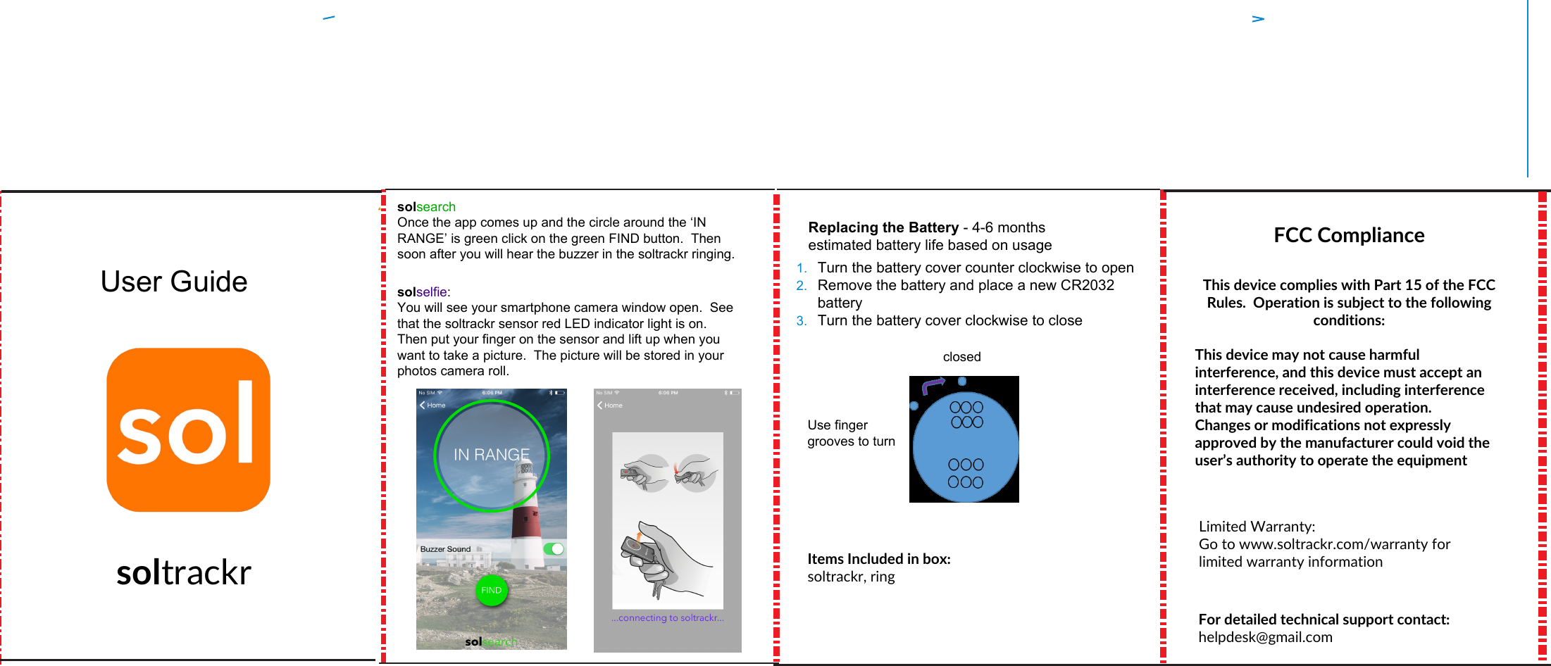 User GuidesoltrackrFCC ComplianceThis device complies with Part 15 of the FCC Rules.  Operation is subject to the following conditions:  This device may not cause harmful interference, and this device must accept an interference received, including interference that may cause undesired operation. Changes or modifications not expressly approved by the manufacturer could void the user’s authority to operate the equipment1. Turn the battery cover counter clockwise to open2. Remove the battery and place a new CR2032battery3. Turn the battery cover clockwise to closeReplacing the Battery - 4-6 months estimated battery life based on usageUse finger grooves to turnclosedItems Included in box: soltrackr, ringsolsearchOnce the app comes up and the circle around the ‘IN RANGE’ is green click on the green FIND button.  Then soon after you will hear the buzzer in the soltrackr ringing. solselfie:You will see your smartphone camera window open.  See that the soltrackr sensor red LED indicator light is on.  Then put your finger on the sensor and lift up when you want to take a picture.  The picture will be stored in your photos camera roll.Limited Warranty:Go to www.soltrackr.com/warranty for limited warranty informationFor detailed technical support contact: helpdesk@gmail.com