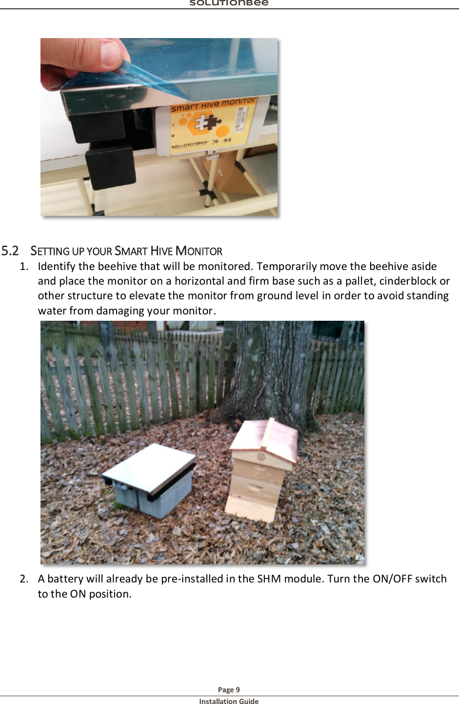 Solutionbee  Page 9 Installation Guide    5.2 SETTING UP YOUR SMART HIVE MONITOR 1. Identify the beehive that will be monitored. Temporarily move the beehive aside and place the monitor on a horizontal and firm base such as a pallet, cinderblock or other structure to elevate the monitor from ground level in order to avoid standing water from damaging your monitor.   2. A battery will already be pre-installed in the SHM module. Turn the ON/OFF switch to the ON position. 