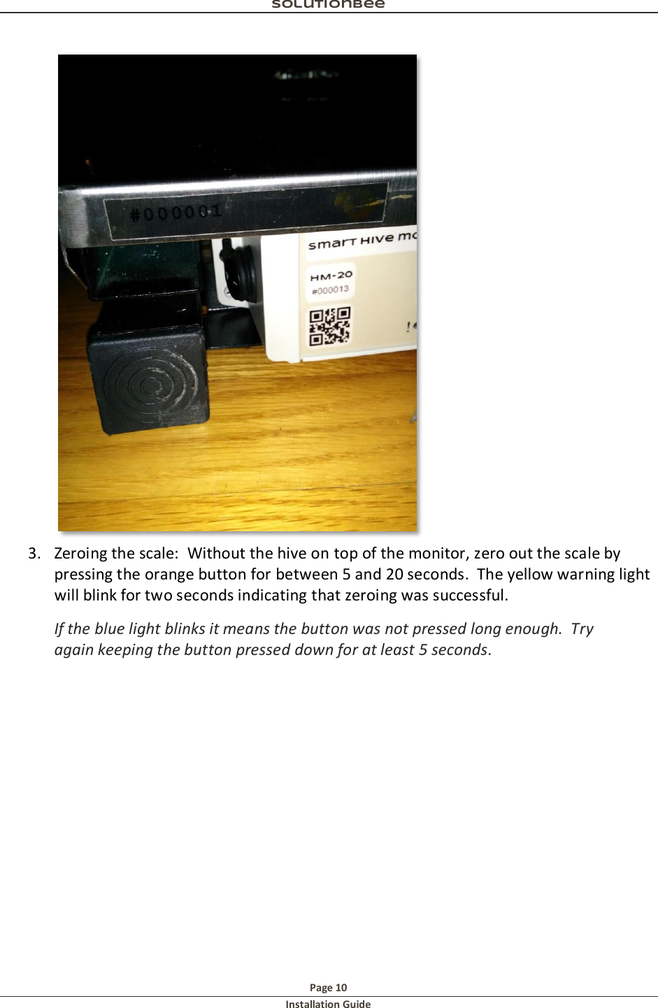 Solutionbee  Page 10 Installation Guide    3. Zeroing the scale:  Without the hive on top of the monitor, zero out the scale by pressing the orange button for between 5 and 20 seconds.  The yellow warning light will blink for two seconds indicating that zeroing was successful.   If the blue light blinks it means the button was not pressed long enough.  Try again keeping the button pressed down for at least 5 seconds. 