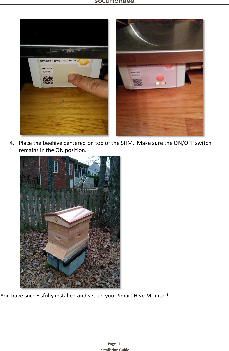 Solutionbee  Page 11 Installation Guide       4. Place the beehive centered on top of the SHM.  Make sure the ON/OFF switch remains in the ON position.  You have successfully installed and set-up your Smart Hive Monitor!   