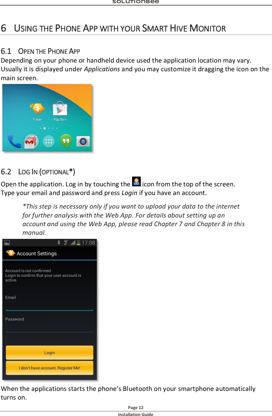 Solutionbee  Page 12 Installation Guide   6 USING THE PHONE APP WITH YOUR SMART HIVE MONITOR 6.1 OPEN THE PHONE APP Depending on your phone or handheld device used the application location may vary. Usually it is displayed under Applications and you may customize it dragging the icon on the main screen.  6.2 LOG IN (OPTIONAL*) Open the application. Log in by touching the   icon from the top of the screen. Type your email and password and press Login if you have an account.  *This step is necessary only if you want to upload your data to the internet for further analysis with the Web App. For details about setting up an account and using the Web App, please read Chapter 7 and Chapter 8 in this manual.  When the applications starts the phone&rsquo;s Bluetooth on your smartphone automatically turns on. 