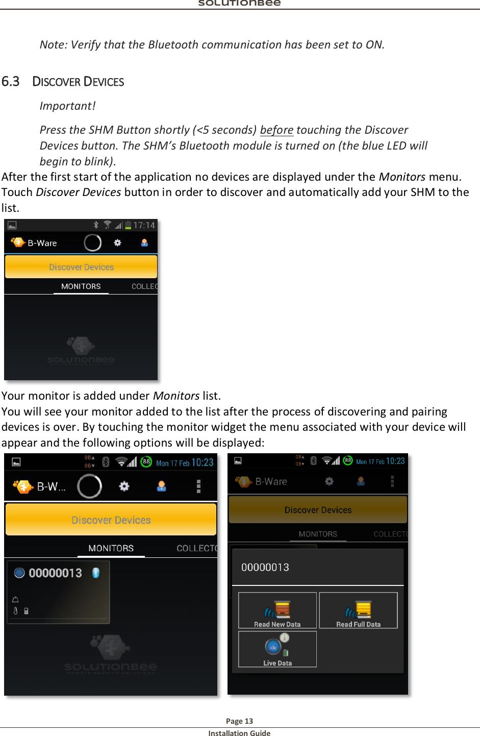 Solutionbee  Page 13 Installation Guide   Note: Verify that the Bluetooth communication has been set to ON. 6.3 DISCOVER DEVICES Important!  Press the SHM Button shortly (<5 seconds) before touching the Discover Devices button. The SHM&rsquo;s Bluetooth module is turned on (the blue LED will begin to blink). After the first start of the application no devices are displayed under the Monitors menu. Touch Discover Devices button in order to discover and automatically add your SHM to the list.  Your monitor is added under Monitors list. You will see your monitor added to the list after the process of discovering and pairing devices is over. By touching the monitor widget the menu associated with your device will appear and the following options will be displayed:  