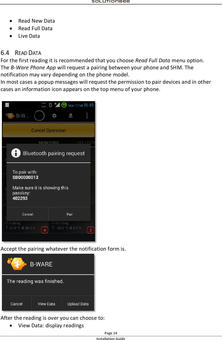 Solutionbee  Page 14 Installation Guide    Read New Data  Read Full Data  Live Data 6.4 READ DATA For the first reading it is recommended that you choose Read Full Data menu option. The B-Ware Phone App will request a pairing between your phone and SHM. The notification may vary depending on the phone model.  In most cases a popup messages will request the permission to pair devices and in other cases an information icon appears on the top menu of your phone.   Accept the pairing whatever the notification form is.  After the reading is over you can choose to:  View Data: display readings 