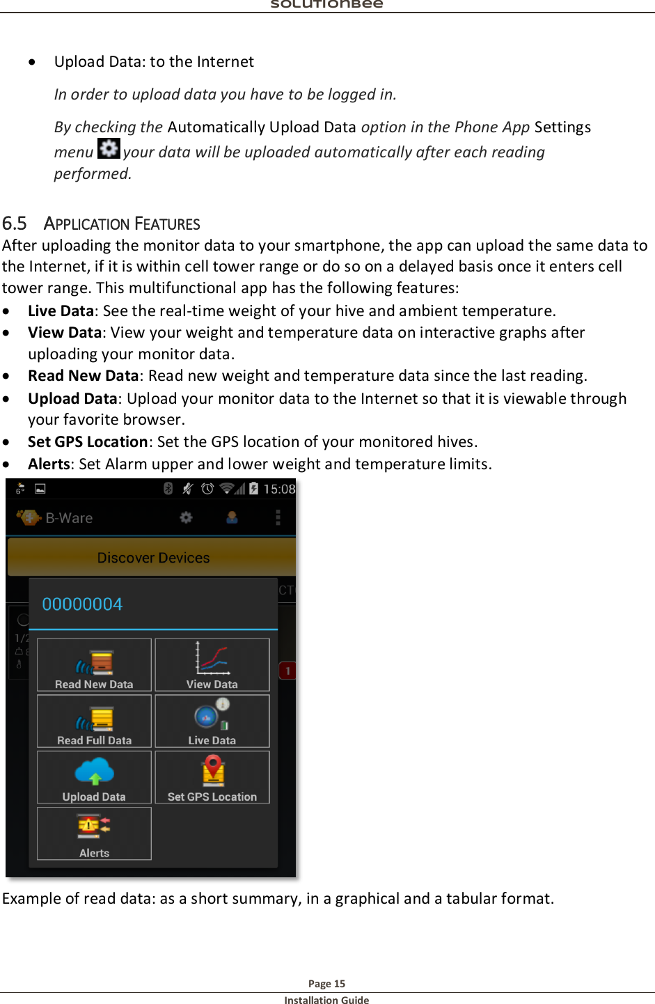 Solutionbee  Page 15 Installation Guide    Upload Data: to the Internet  In order to upload data you have to be logged in.  By checking the Automatically Upload Data option in the Phone App Settings menu   your data will be uploaded automatically after each reading performed. 6.5 APPLICATION FEATURES After uploading the monitor data to your smartphone, the app can upload the same data to the Internet, if it is within cell tower range or do so on a delayed basis once it enters cell tower range. This multifunctional app has the following features:  Live Data: See the real-time weight of your hive and ambient temperature.  View Data: View your weight and temperature data on interactive graphs after uploading your monitor data.  Read New Data: Read new weight and temperature data since the last reading.  Upload Data: Upload your monitor data to the Internet so that it is viewable through your favorite browser.  Set GPS Location: Set the GPS location of your monitored hives.  Alerts: Set Alarm upper and lower weight and temperature limits.  Example of read data: as a short summary, in a graphical and a tabular format. 