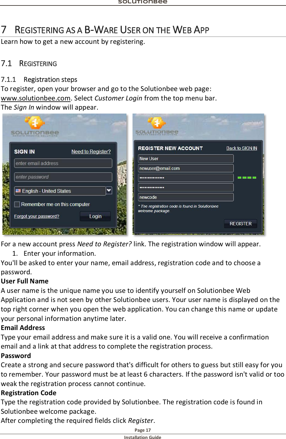 Solutionbee  Page 17 Installation Guide   7 REGISTERING AS A B-WARE USER ON THE WEB APP Learn how to get a new account by registering.  7.1 REGISTERING 7.1.1 Registration steps To register, open your browser and go to the Solutionbee web page: www.solutionbee.com. Select Customer Login from the top menu bar.  The Sign In window will appear.   For a new account press Need to Register? link. The registration window will appear. 1. Enter your information. You'll be asked to enter your name, email address, registration code and to choose a password. User Full Name A user name is the unique name you use to identify yourself on Solutionbee Web Application and is not seen by other Solutionbee users. Your user name is displayed on the top right corner when you open the web application. You can change this name or update your personal information anytime later. Email Address Type your email address and make sure it is a valid one. You will receive a confirmation email and a link at that address to complete the registration process. Password Create a strong and secure password that's difficult for others to guess but still easy for you to remember. Your password must be at least 6 characters. If the password isn't valid or too weak the registration process cannot continue. Registration Code Type the registration code provided by Solutionbee. The registration code is found in Solutionbee welcome package. After completing the required fields click Register. 