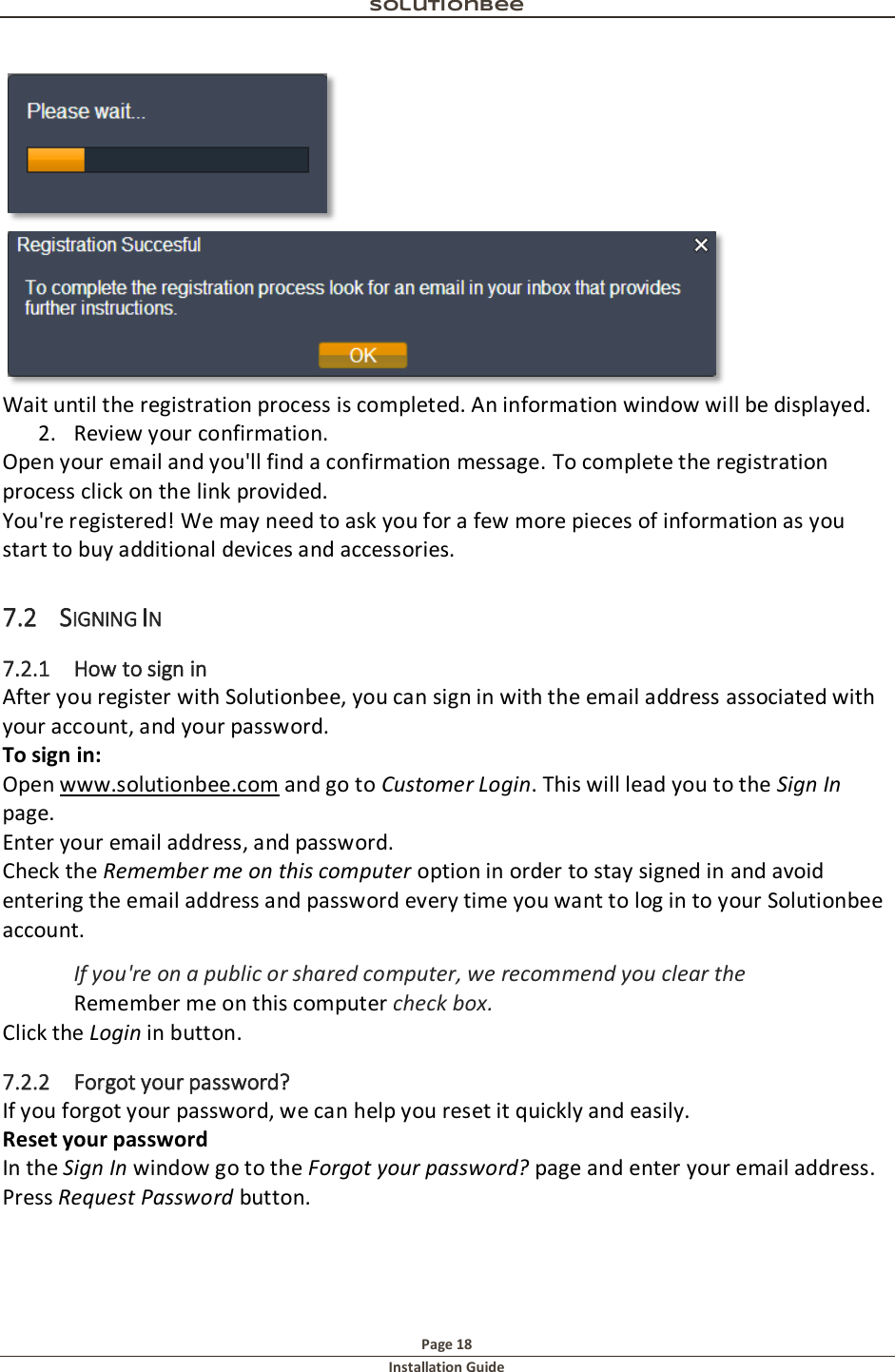 Solutionbee  Page 18 Installation Guide    Wait until the registration process is completed. An information window will be displayed. 2. Review your confirmation. Open your email and you'll find a confirmation message. To complete the registration process click on the link provided. You're registered! We may need to ask you for a few more pieces of information as you start to buy additional devices and accessories. 7.2 SIGNING IN 7.2.1 How to sign in After you register with Solutionbee, you can sign in with the email address associated with your account, and your password. To sign in: Open www.solutionbee.com and go to Customer Login. This will lead you to the Sign In page. Enter your email address, and password. Check the Remember me on this computer option in order to stay signed in and avoid entering the email address and password every time you want to log in to your Solutionbee account. If you're on a public or shared computer, we recommend you clear the Remember me on this computer check box. Click the Login in button. 7.2.2 Forgot your password? If you forgot your password, we can help you reset it quickly and easily. Reset your password In the Sign In window go to the Forgot your password? page and enter your email address. Press Request Password button. 