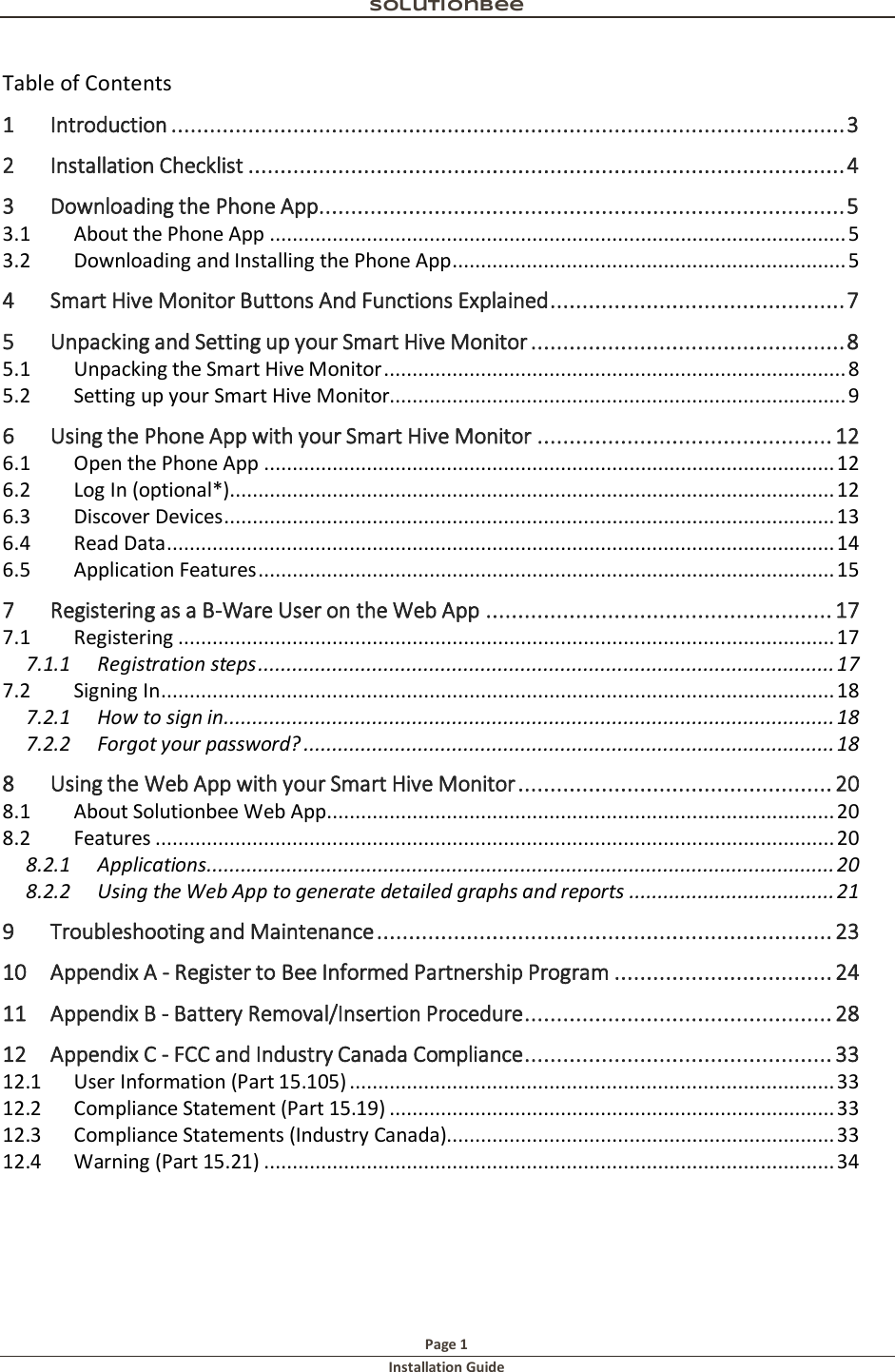 Solutionbee  Page 1 Installation Guide   Table of Contents 1 Introduction ......................................................................................................... 3 2 Installation Checklist ............................................................................................. 4 3 Downloading the Phone App .................................................................................. 5 3.1  About the Phone App ..................................................................................................... 5 3.2  Downloading and Installing the Phone App ..................................................................... 5 4 Smart Hive Monitor Buttons And Functions Explained .............................................. 7 5 Unpacking and Setting up your Smart Hive Monitor ................................................. 8 5.1  Unpacking the Smart Hive Monitor ................................................................................. 8 5.2  Setting up your Smart Hive Monitor................................................................................ 9 6 Using the Phone App with your Smart Hive Monitor .............................................. 12 6.1  Open the Phone App .................................................................................................... 12 6.2  Log In (optional*).......................................................................................................... 12 6.3  Discover Devices ........................................................................................................... 13 6.4  Read Data ..................................................................................................................... 14 6.5  Application Features ..................................................................................................... 15 7 Registering as a B-Ware User on the Web App ...................................................... 17 7.1  Registering ................................................................................................................... 17 7.1.1 Registration steps ..................................................................................................... 17 7.2  Signing In ...................................................................................................................... 18 7.2.1 How to sign in ........................................................................................................... 18 7.2.2 Forgot your password? ............................................................................................. 18 8 Using the Web App with your Smart Hive Monitor ................................................. 20 8.1  About Solutionbee Web App......................................................................................... 20 8.2  Features ....................................................................................................................... 20 8.2.1 Applications .............................................................................................................. 20 8.2.2 Using the Web App to generate detailed graphs and reports .................................... 21 9 Troubleshooting and Maintenance ....................................................................... 23 10 Appendix A - Register to Bee Informed Partnership Program .................................. 24 11 Appendix B - Battery Removal/Insertion Procedure ................................................ 28 12 Appendix C - FCC and Industry Canada Compliance ................................................ 33 12.1  User Information (Part 15.105) ..................................................................................... 33 12.2  Compliance Statement (Part 15.19) .............................................................................. 33 12.3  Compliance Statements (Industry Canada).................................................................... 33 12.4  Warning (Part 15.21) .................................................................................................... 34  