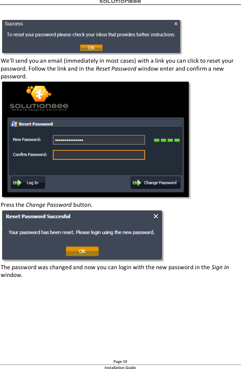 Solutionbee  Page 19 Installation Guide    We'll send you an email (immediately in most cases) with a link you can click to reset your password. Follow the link and in the Reset Password window enter and confirm a new password.  Press the Change Password button.  The password was changed and now you can login with the new password in the Sign In window.   