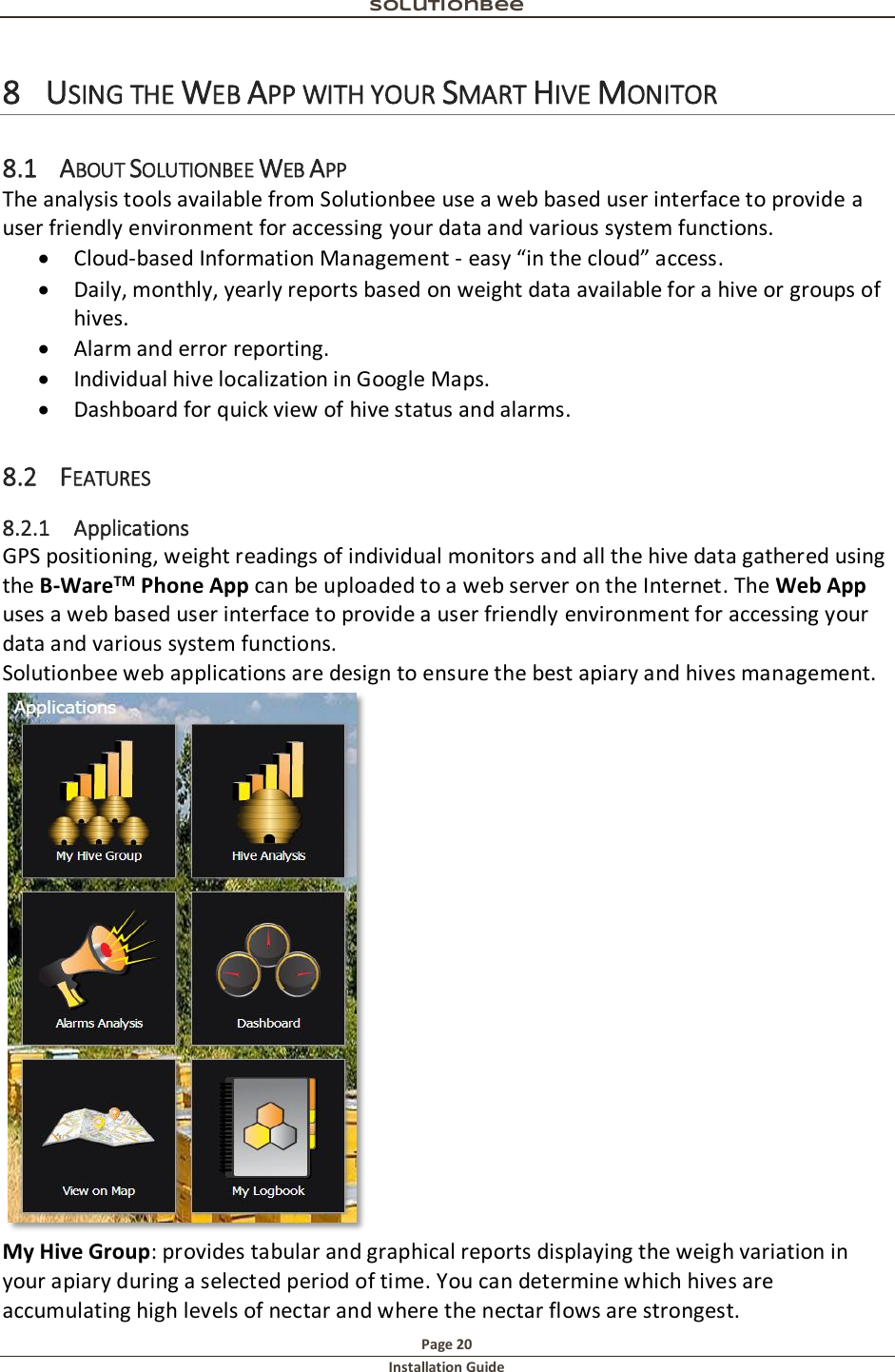 Solutionbee  Page 20 Installation Guide   8 USING THE WEB APP WITH YOUR SMART HIVE MONITOR 8.1 ABOUT SOLUTIONBEE WEB APP The analysis tools available from Solutionbee use a web based user interface to provide a user friendly environment for accessing your data and various system functions.  Cloud-based Information Management - easy &ldquo;in the cloud&rdquo; access.  Daily, monthly, yearly reports based on weight data available for a hive or groups of hives.  Alarm and error reporting.  Individual hive localization in Google Maps.  Dashboard for quick view of hive status and alarms. 8.2 FEATURES 8.2.1 Applications GPS positioning, weight readings of individual monitors and all the hive data gathered using the B-WareTM Phone App can be uploaded to a web server on the Internet. The Web App uses a web based user interface to provide a user friendly environment for accessing your data and various system functions. Solutionbee web applications are design to ensure the best apiary and hives management.  My Hive Group: provides tabular and graphical reports displaying the weigh variation in your apiary during a selected period of time. You can determine which hives are accumulating high levels of nectar and where the nectar flows are strongest. 