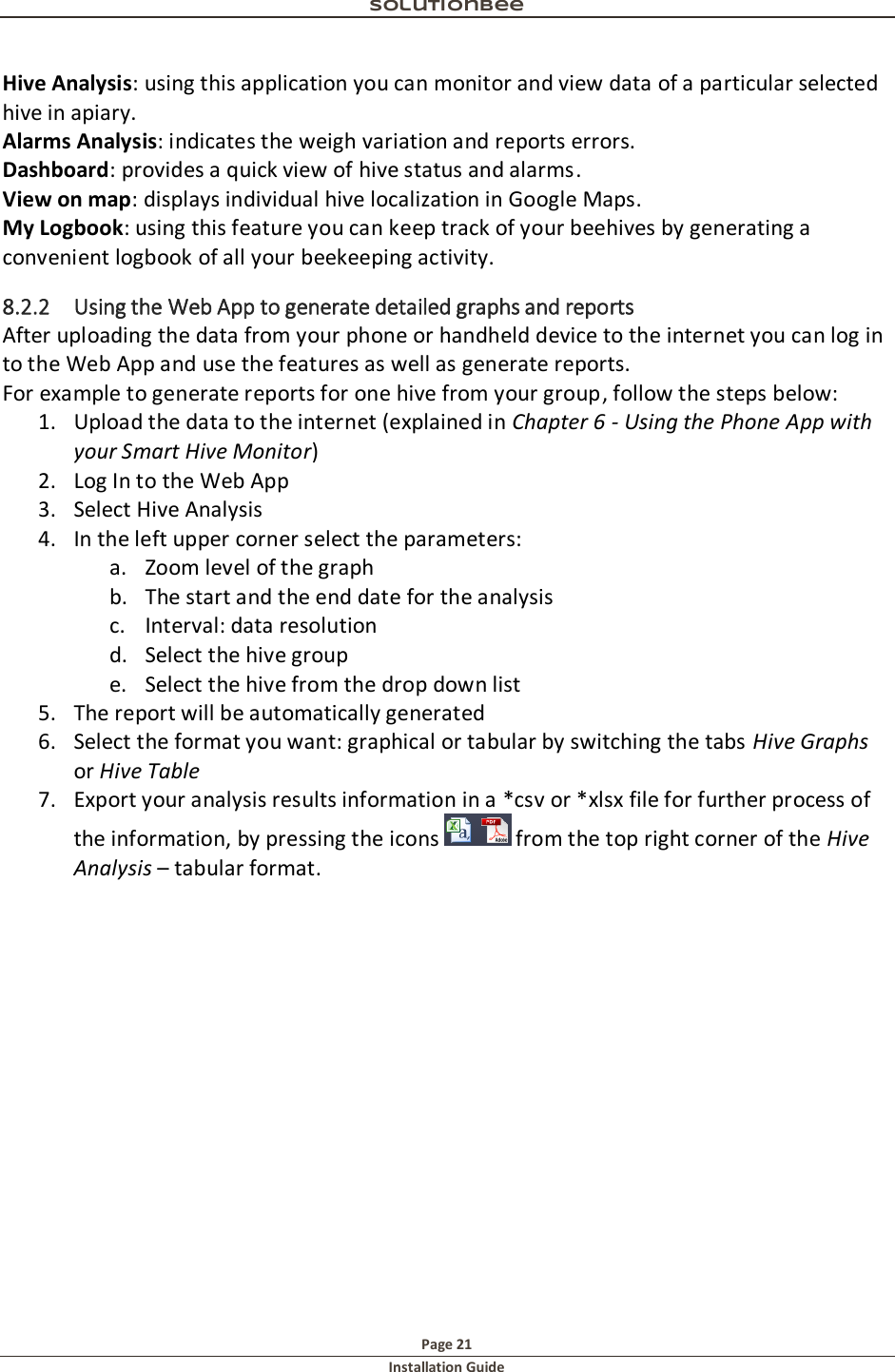 Solutionbee  Page 21 Installation Guide   Hive Analysis: using this application you can monitor and view data of a particular selected hive in apiary.  Alarms Analysis: indicates the weigh variation and reports errors.  Dashboard: provides a quick view of hive status and alarms. View on map: displays individual hive localization in Google Maps. My Logbook: using this feature you can keep track of your beehives by generating a convenient logbook of all your beekeeping activity. 8.2.2 Using the Web App to generate detailed graphs and reports After uploading the data from your phone or handheld device to the internet you can log in to the Web App and use the features as well as generate reports. For example to generate reports for one hive from your group, follow the steps below: 1. Upload the data to the internet (explained in Chapter 6 - Using the Phone App with your Smart Hive Monitor) 2. Log In to the Web App 3. Select Hive Analysis 4. In the left upper corner select the parameters: a. Zoom level of the graph b. The start and the end date for the analysis c. Interval: data resolution d. Select the hive group e. Select the hive from the drop down list 5. The report will be automatically generated 6. Select the format you want: graphical or tabular by switching the tabs Hive Graphs or Hive Table 7. Export your analysis results information in a *csv or *xlsx file for further process of the information, by pressing the icons   from the top right corner of the Hive Analysis &ndash; tabular format.    