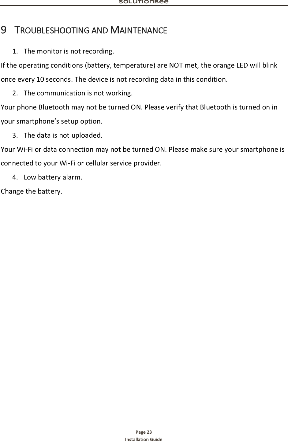 Solutionbee  Page 23 Installation Guide   9 TROUBLESHOOTING AND MAINTENANCE  1. The monitor is not recording.  If the operating conditions (battery, temperature) are NOT met, the orange LED will blink once every 10 seconds. The device is not recording data in this condition.  2. The communication is not working.  Your phone Bluetooth may not be turned ON. Please verify that Bluetooth is turned on in your smartphone&rsquo;s setup option.  3. The data is not uploaded.  Your Wi-Fi or data connection may not be turned ON. Please make sure your smartphone is connected to your Wi-Fi or cellular service provider.  4. Low battery alarm.  Change the battery.   