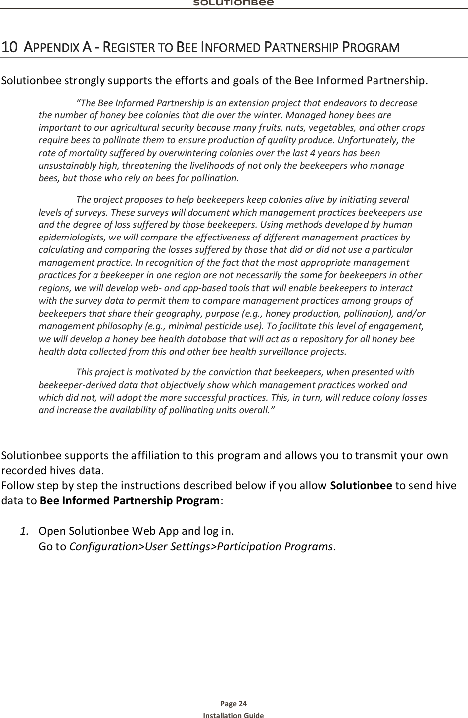 Solutionbee  Page 24 Installation Guide   10 APPENDIX A - REGISTER TO BEE INFORMED PARTNERSHIP PROGRAM  Solutionbee strongly supports the efforts and goals of the Bee Informed Partnership. &ldquo;The Bee Informed Partnership is an extension project that endeavors to decrease the number of honey bee colonies that die over the winter. Managed honey bees are important to our agricultural security because many fruits, nuts, vegetables, and other crops require bees to pollinate them to ensure production of quality produce. Unfortunately, the rate of mortality suffered by overwintering colonies over the last 4 years has been unsustainably high, threatening the livelihoods of not only the beekeepers who manage bees, but those who rely on bees for pollination. The project proposes to help beekeepers keep colonies alive by initiating several levels of surveys. These surveys will document which management practices beekeepers use and the degree of loss suffered by those beekeepers. Using methods developed by human epidemiologists, we will compare the effectiveness of different management practices by calculating and comparing the losses suffered by those that did or did not use a particular management practice. In recognition of the fact that the most appropriate management practices for a beekeeper in one region are not necessarily the same for beekeepers in other regions, we will develop web- and app-based tools that will enable beekeepers to interact with the survey data to permit them to compare management practices among groups of beekeepers that share their geography, purpose (e.g., honey production, pollination), and/or management philosophy (e.g., minimal pesticide use). To facilitate this level of engagement, we will develop a honey bee health database that will act as a repository for all honey bee health data collected from this and other bee health surveillance projects. This project is motivated by the conviction that beekeepers, when presented with beekeeper-derived data that objectively show which management practices worked and which did not, will adopt the more successful practices. This, in turn, will reduce colony losses and increase the availability of pollinating units overall.&rdquo;   Solutionbee supports the affiliation to this program and allows you to transmit your own recorded hives data. Follow step by step the instructions described below if you allow Solutionbee to send hive data to Bee Informed Partnership Program:  1. Open Solutionbee Web App and log in. Go to Configuration>User Settings>Participation Programs. 