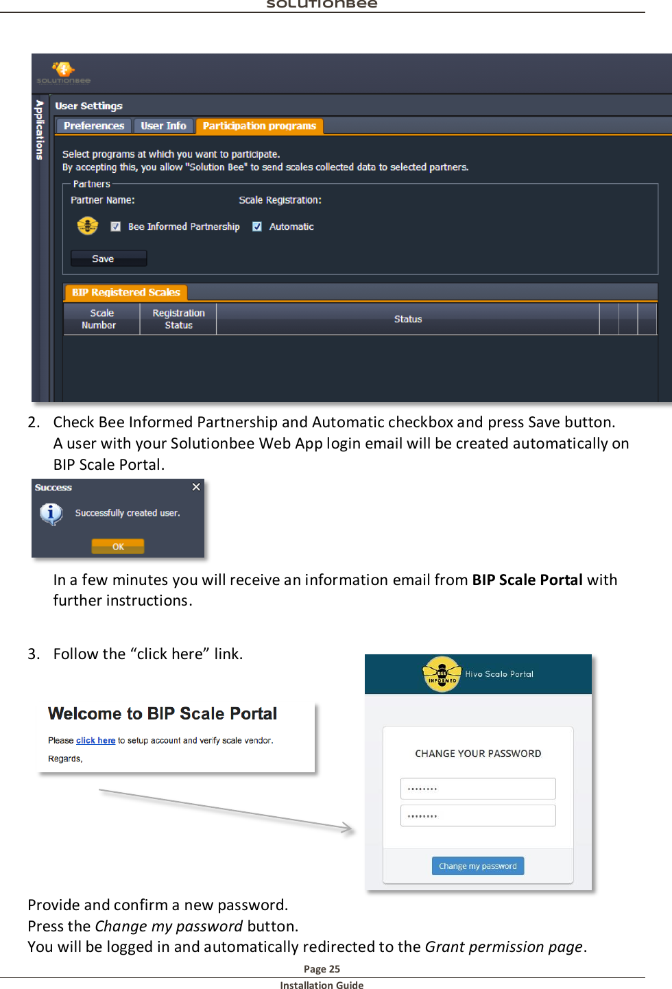 Solutionbee  Page 25 Installation Guide    2. Check Bee Informed Partnership and Automatic checkbox and press Save button.     A user with your Solutionbee Web App login email will be created automatically on BIP Scale Portal.  In a few minutes you will receive an information email from BIP Scale Portal with further instructions.  3. Follow the &ldquo;click here&rdquo; link.             Provide and confirm a new password. Press the Change my password button. You will be logged in and automatically redirected to the Grant permission page. 