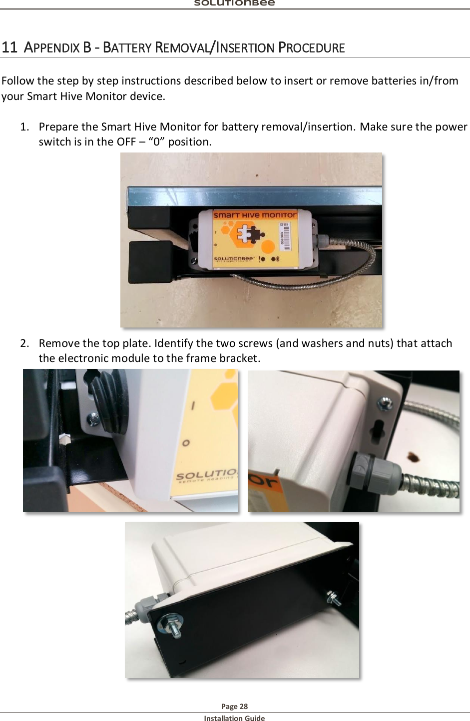 Solutionbee  Page 28 Installation Guide   11 APPENDIX B - BATTERY REMOVAL/INSERTION PROCEDURE  Follow the step by step instructions described below to insert or remove batteries in/from your Smart Hive Monitor device.  1. Prepare the Smart Hive Monitor for battery removal/insertion. Make sure the power switch is in the OFF &ndash; &ldquo;0&rdquo; position.  2. Remove the top plate. Identify the two screws (and washers and nuts) that attach the electronic module to the frame bracket.   
