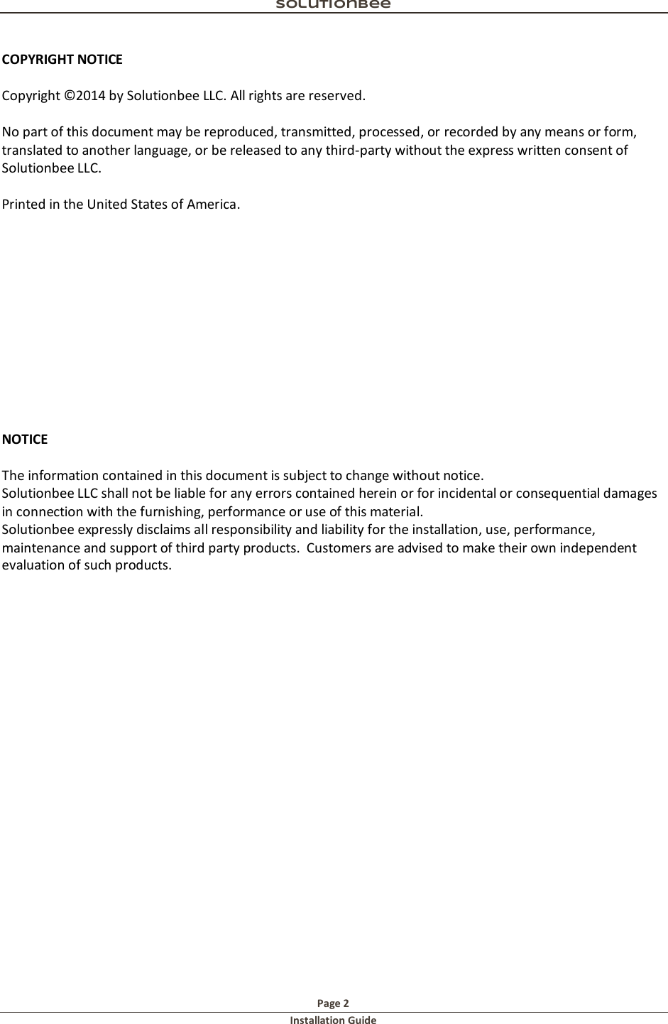 Solutionbee  Page 2 Installation Guide   COPYRIGHT NOTICE  Copyright &copy;2014 by Solutionbee LLC. All rights are reserved.  No part of this document may be reproduced, transmitted, processed, or recorded by any means or form, translated to another language, or be released to any third-party without the express written consent of Solutionbee LLC.  Printed in the United States of America.             NOTICE  The information contained in this document is subject to change without notice. Solutionbee LLC shall not be liable for any errors contained herein or for incidental or consequential damages in connection with the furnishing, performance or use of this material. Solutionbee expressly disclaims all responsibility and liability for the installation, use, performance, maintenance and support of third party products.  Customers are advised to make their own independent evaluation of such products.    