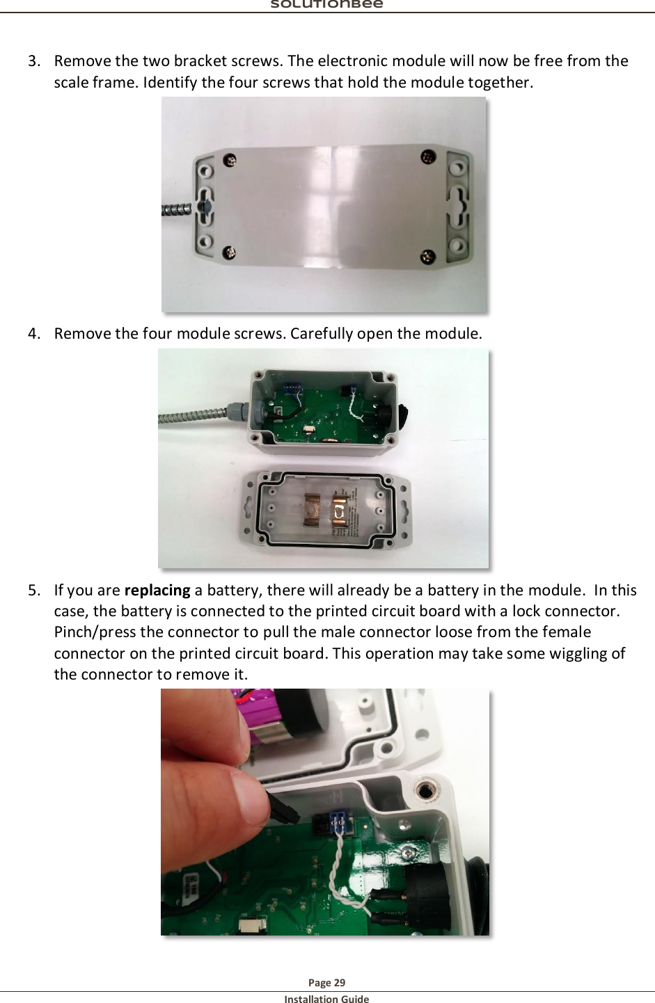 Solutionbee  Page 29 Installation Guide   3. Remove the two bracket screws. The electronic module will now be free from the scale frame. Identify the four screws that hold the module together.   4. Remove the four module screws. Carefully open the module.   5. If you are replacing a battery, there will already be a battery in the module.  In this case, the battery is connected to the printed circuit board with a lock connector.  Pinch/press the connector to pull the male connector loose from the female connector on the printed circuit board. This operation may take some wiggling of the connector to remove it.    