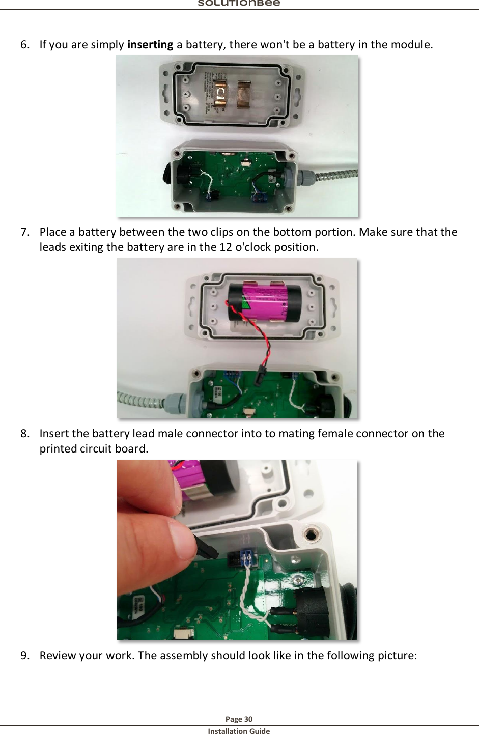 Solutionbee  Page 30 Installation Guide   6. If you are simply inserting a battery, there won't be a battery in the module.   7. Place a battery between the two clips on the bottom portion. Make sure that the leads exiting the battery are in the 12 o'clock position.   8. Insert the battery lead male connector into to mating female connector on the printed circuit board.  9. Review your work. The assembly should look like in the following picture: 