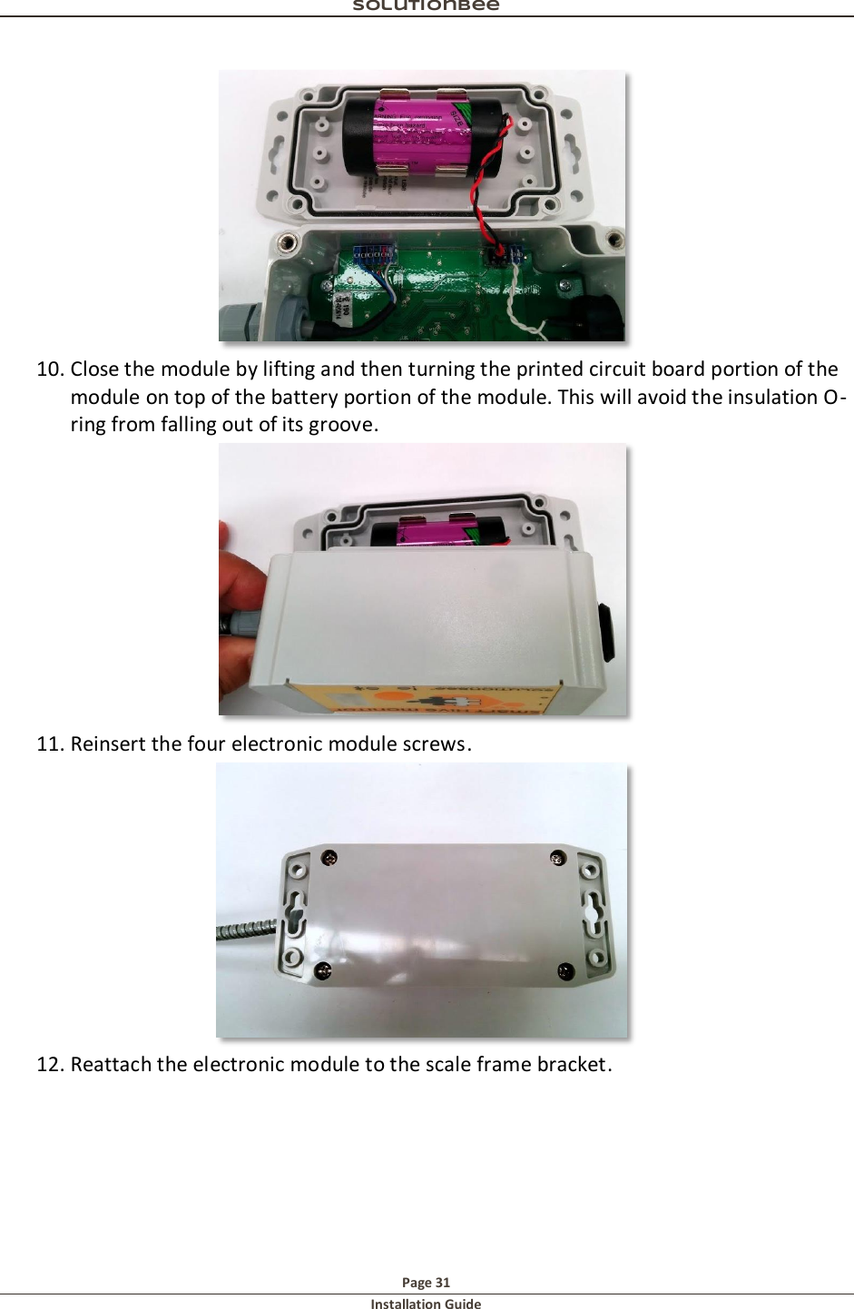 Solutionbee  Page 31 Installation Guide    10. Close the module by lifting and then turning the printed circuit board portion of the module on top of the battery portion of the module. This will avoid the insulation O-ring from falling out of its groove.   11. Reinsert the four electronic module screws.   12. Reattach the electronic module to the scale frame bracket. 