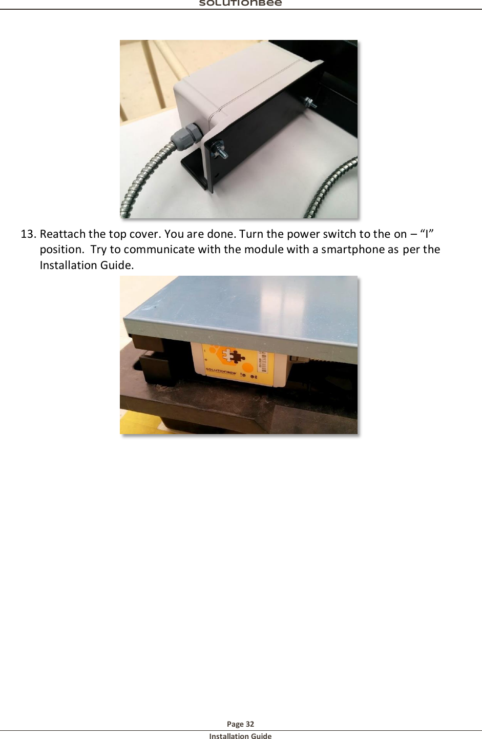 Solutionbee  Page 32 Installation Guide    13. Reattach the top cover. You are done. Turn the power switch to the on &ndash; &ldquo;I&rdquo; position.  Try to communicate with the module with a smartphone as per the Installation Guide.   