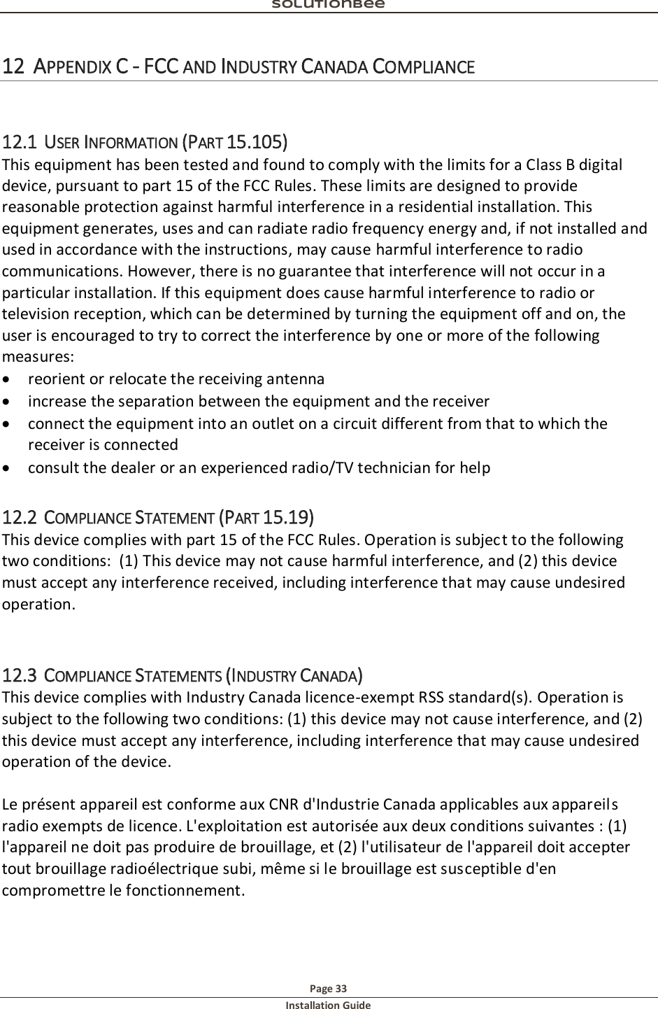Solutionbee  Page 33 Installation Guide   12 APPENDIX C - FCC AND INDUSTRY CANADA COMPLIANCE  12.1 USER INFORMATION (PART 15.105) This equipment has been tested and found to comply with the limits for a Class B digital device, pursuant to part 15 of the FCC Rules. These limits are designed to provide reasonable protection against harmful interference in a residential installation. This equipment generates, uses and can radiate radio frequency energy and, if not installed and used in accordance with the instructions, may cause harmful interference to radio communications. However, there is no guarantee that interference will not occur in a particular installation. If this equipment does cause harmful interference to radio or television reception, which can be determined by turning the equipment off and on, the user is encouraged to try to correct the interference by one or more of the following measures:  reorient or relocate the receiving antenna  increase the separation between the equipment and the receiver  connect the equipment into an outlet on a circuit different from that to which the receiver is connected  consult the dealer or an experienced radio/TV technician for help 12.2 COMPLIANCE STATEMENT (PART 15.19) This device complies with part 15 of the FCC Rules. Operation is subject to the following two conditions:  (1) This device may not cause harmful interference, and (2) this device must accept any interference received, including interference that may cause undesired operation.  12.3 COMPLIANCE STATEMENTS (INDUSTRY CANADA) This device complies with Industry Canada licence-exempt RSS standard(s). Operation is subject to the following two conditions: (1) this device may not cause interference, and (2) this device must accept any interference, including interference that may cause undesired operation of the device.   Le pr&eacute;sent appareil est conforme aux CNR d'Industrie Canada applicables aux appareils radio exempts de licence. L'exploitation est autoris&eacute;e aux deux conditions suivantes : (1) l'appareil ne doit pas produire de brouillage, et (2) l'utilisateur de l'appareil doit accepter tout brouillage radio&eacute;lectrique subi, m&ecirc;me si le brouillage est susceptible d'en compromettre le fonctionnement.   