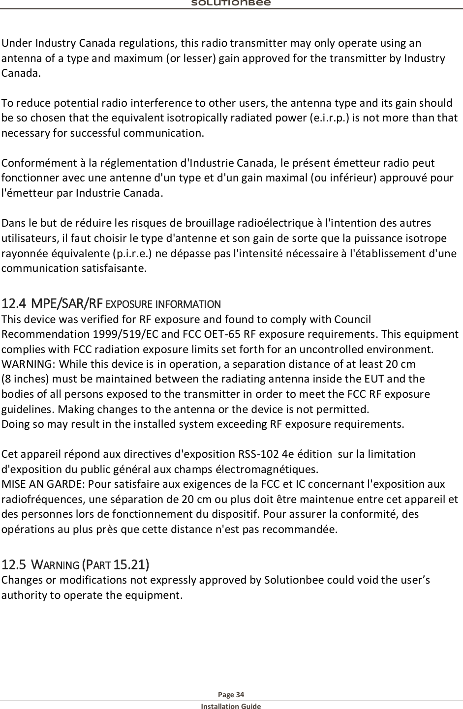 Solutionbee  Page 34 Installation Guide   Under Industry Canada regulations, this radio transmitter may only operate using an antenna of a type and maximum (or lesser) gain approved for the transmitter by Industry Canada.   To reduce potential radio interference to other users, the antenna type and its gain should be so chosen that the equivalent isotropically radiated power (e.i.r.p.) is not more than that necessary for successful communication.   Conform&eacute;ment &agrave; la r&eacute;glementation d'Industrie Canada, le pr&eacute;sent &eacute;metteur radio peut fonctionner avec une antenne d'un type et d'un gain maximal (ou inf&eacute;rieur) approuv&eacute; pour l'&eacute;metteur par Industrie Canada.   Dans le but de r&eacute;duire les risques de brouillage radio&eacute;lectrique &agrave; l'intention des autres utilisateurs, il faut choisir le type d'antenne et son gain de sorte que la puissance isotrope rayonn&eacute;e &eacute;quivalente (p.i.r.e.) ne d&eacute;passe pas l'intensit&eacute; n&eacute;cessaire &agrave; l'&eacute;tablissement d'une communication satisfaisante. 12.4 MPE/SAR/RF EXPOSURE INFORMATION This device was verified for RF exposure and found to comply with Council Recommendation 1999/519/EC and FCC OET-65 RF exposure requirements. This equipment complies with FCC radiation exposure limits set forth for an uncontrolled environment. WARNING: While this device is in operation, a separation distance of at least 20 cm (8 inches) must be maintained between the radiating antenna inside the EUT and the bodies of all persons exposed to the transmitter in order to meet the FCC RF exposure guidelines. Making changes to the antenna or the device is not permitted. Doing so may result in the installed system exceeding RF exposure requirements.   Cet appareil r&eacute;pond aux directives d'exposition RSS-102 4e &eacute;dition  sur la limitation d'exposition du public g&eacute;n&eacute;ral aux champs &eacute;lectromagn&eacute;tiques.  MISE AN GARDE: Pour satisfaire aux exigences de la FCC et IC concernant l'exposition aux radiofr&eacute;quences, une s&eacute;paration de 20 cm ou plus doit &ecirc;tre maintenue entre cet appareil et des personnes lors de fonctionnement du dispositif. Pour assurer la conformit&eacute;, des op&eacute;rations au plus pr&egrave;s que cette distance n'est pas recommand&eacute;e. 12.5 WARNING (PART 15.21) Changes or modifications not expressly approved by Solutionbee could void the user&rsquo;s authority to operate the equipment. 