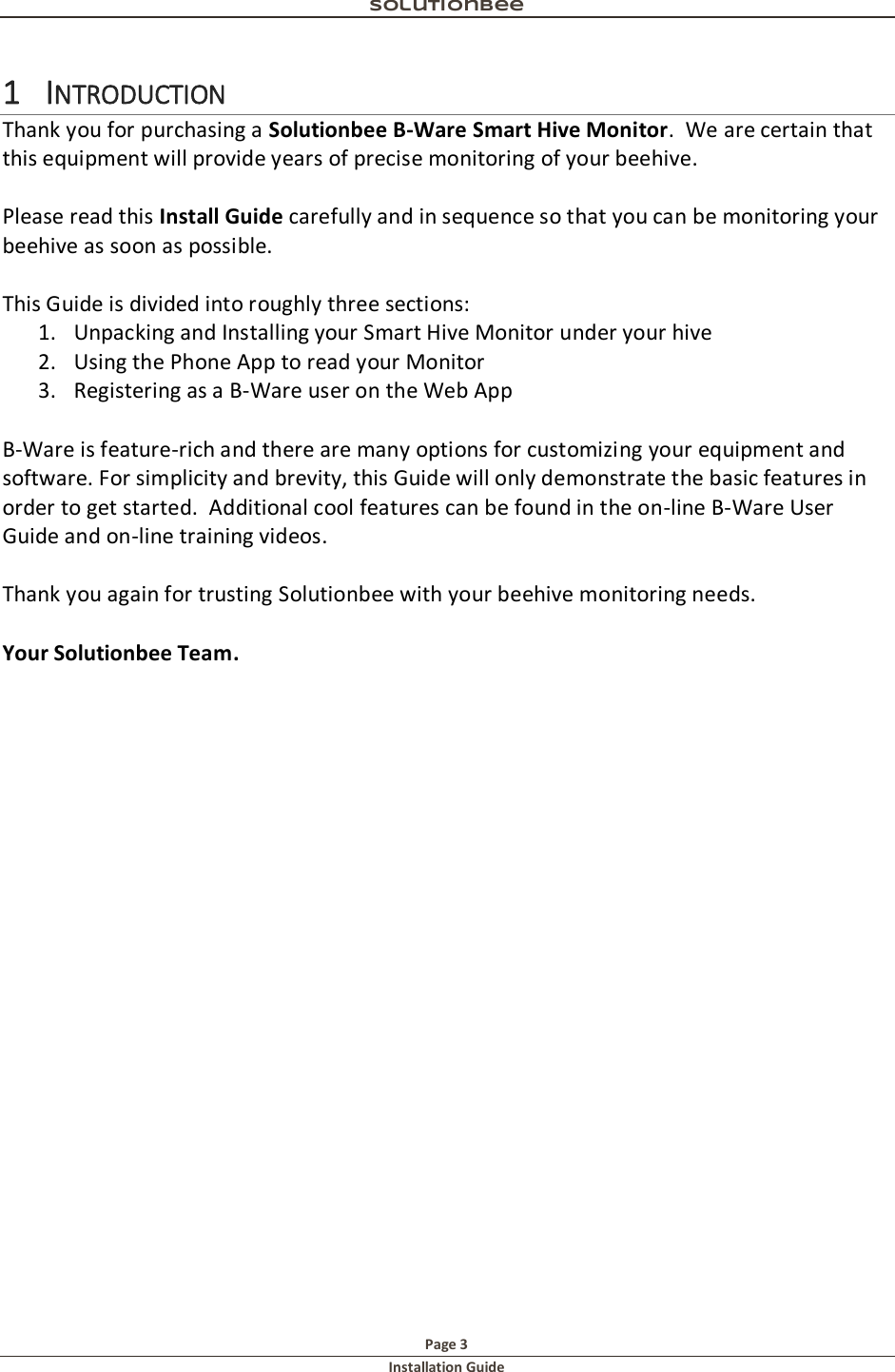 Solutionbee  Page 3 Installation Guide   1 INTRODUCTION Thank you for purchasing a Solutionbee B-Ware Smart Hive Monitor.  We are certain that this equipment will provide years of precise monitoring of your beehive.  Please read this Install Guide carefully and in sequence so that you can be monitoring your beehive as soon as possible.  This Guide is divided into roughly three sections: 1. Unpacking and Installing your Smart Hive Monitor under your hive 2. Using the Phone App to read your Monitor 3. Registering as a B-Ware user on the Web App  B-Ware is feature-rich and there are many options for customizing your equipment and software. For simplicity and brevity, this Guide will only demonstrate the basic features in order to get started.  Additional cool features can be found in the on-line B-Ware User Guide and on-line training videos.  Thank you again for trusting Solutionbee with your beehive monitoring needs.  Your Solutionbee Team.    
