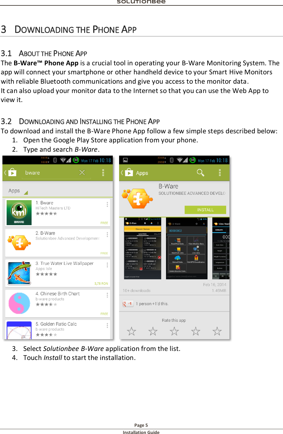 Solutionbee  Page 5 Installation Guide   3 DOWNLOADING THE PHONE APP 3.1 ABOUT THE PHONE APP The B-Ware&trade; Phone App is a crucial tool in operating your B-Ware Monitoring System. The app will connect your smartphone or other handheld device to your Smart Hive Monitors with reliable Bluetooth communications and give you access to the monitor data. It can also upload your monitor data to the Internet so that you can use the Web App to view it. 3.2 DOWNLOADING AND INSTALLING THE PHONE APP To download and install the B-Ware Phone App follow a few simple steps described below: 1. Open the Google Play Store application from your phone. 2. Type and search B-Ware.  3. Select Solutionbee B-Ware application from the list. 4. Touch Install to start the installation.  