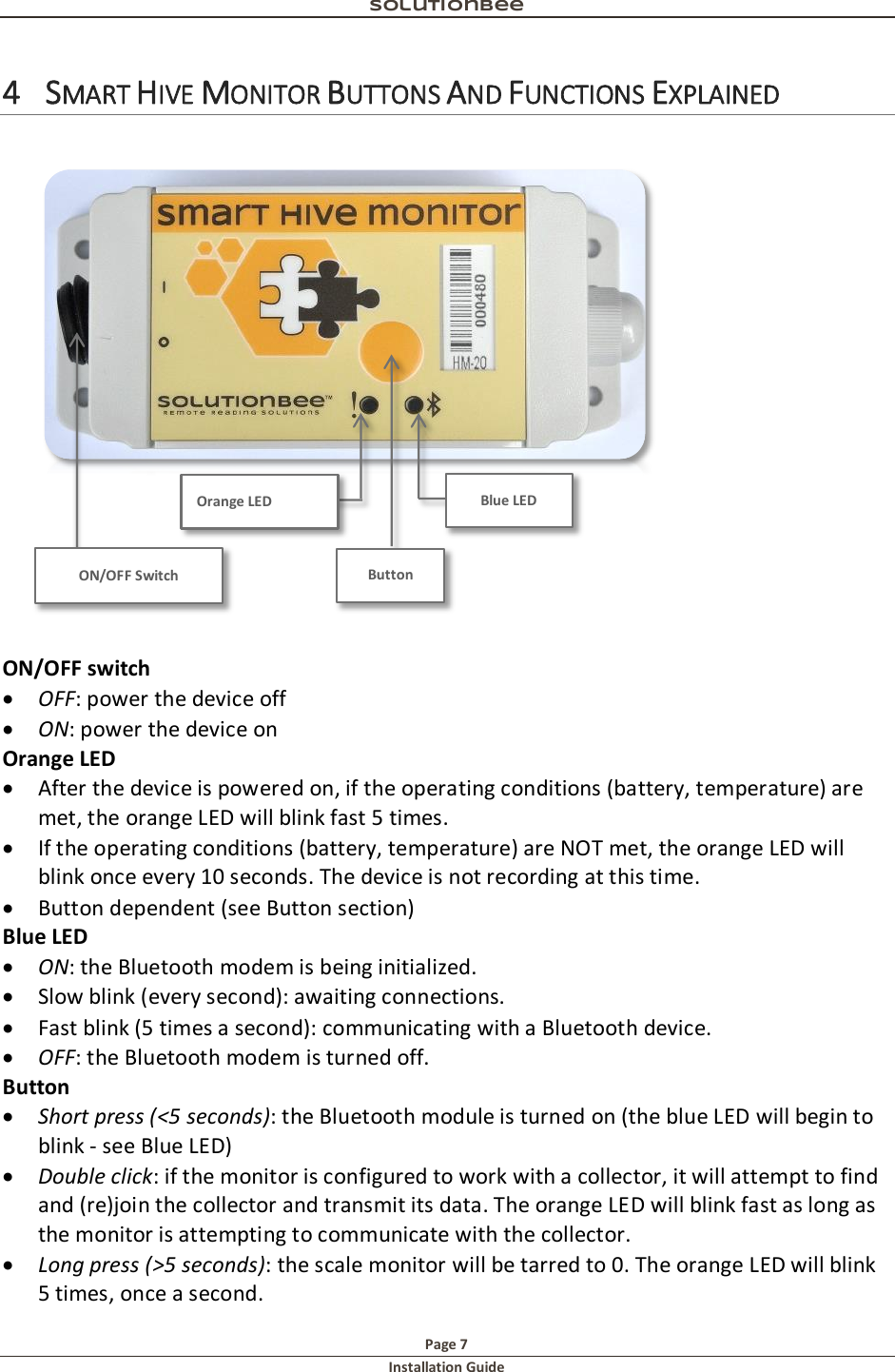 Solutionbee  Page 7 Installation Guide   4 SMART HIVE MONITOR BUTTONS AND FUNCTIONS EXPLAINED   ON/OFF switch  OFF: power the device off   ON: power the device on Orange LED  After the device is powered on, if the operating conditions (battery, temperature) are met, the orange LED will blink fast 5 times.  If the operating conditions (battery, temperature) are NOT met, the orange LED will blink once every 10 seconds. The device is not recording at this time.  Button dependent (see Button section) Blue LED  ON: the Bluetooth modem is being initialized.  Slow blink (every second): awaiting connections.  Fast blink (5 times a second): communicating with a Bluetooth device.  OFF: the Bluetooth modem is turned off. Button  Short press (<5 seconds): the Bluetooth module is turned on (the blue LED will begin to blink - see Blue LED)  Double click: if the monitor is configured to work with a collector, it will attempt to find and (re)join the collector and transmit its data. The orange LED will blink fast as long as the monitor is attempting to communicate with the collector.  Long press (>5 seconds): the scale monitor will be tarred to 0. The orange LED will blink 5 times, once a second. ON/OFF Switch Button Blue LED Orange LED 